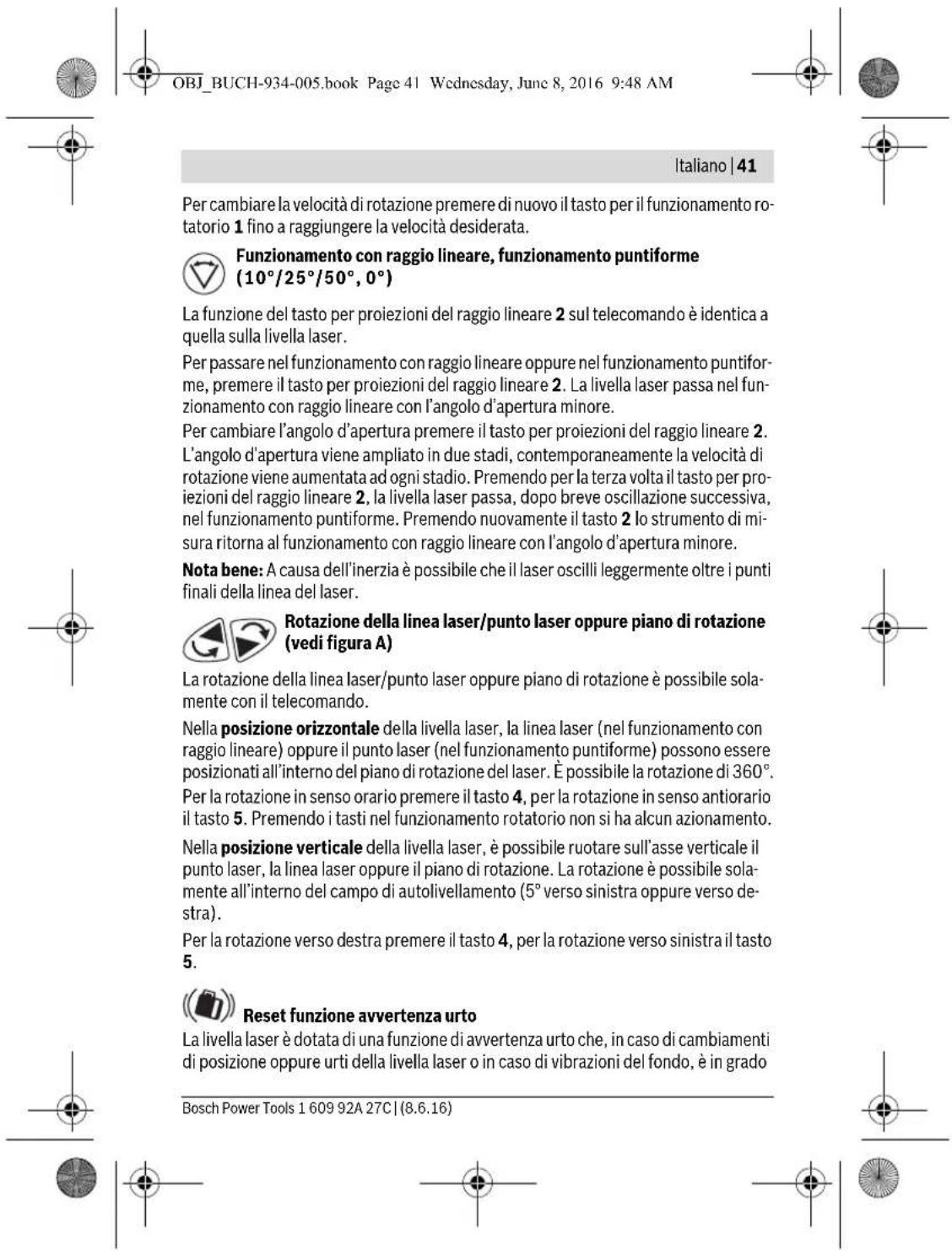 OBJ_BUCH-934-005.book Page 41 Wednesday, June 8, 2016 9:48 AM Italiano | 41 Per cambiare la velocità di rotazione premere di nuovo il tasto per il funzionamento rotatorio 1 fino a raggiungere la velocità desiderata. Funzionamento con raggio lineare, funzionamento puntiforme (10°/25°/50°, 0°) La funzione del tasto per proiezioni del raggio lineare 2 sul telecomando è identica a quella sulla livella laser. Per passare nel funzionamento con raggio lineare oppure nel funzionamento puntiforme, premere il tasto per proiezioni del raggio lineare 2. La livella laser passa nel funzionamento con raggio lineare con l'angolo d'apertura minore. Per cambiare l'angolo d'apertura premere il tasto per proiezioni del raggio lineare 2. L'angolo d'apertura viene ampliato in due stadi, contemporaneamente la velocità di rotazione viene aumentata ad ogni stadio. Premendo per la terza volta il tasto per proiezioni del raggio lineare 2, la livella laser passa, dopo breve oscillazione successiva, nel funzionamento puntiforme. Premendo nuovamente il tasto 2 lo strumento di misura ritorna al funzionamento con raggio lineare con l'angolo d'apertura minore. Nota bene: A causa dell'inerzia è possibile che il laser oscilli leggermente oltre i punti finali della linea del laser. Rotazione della linea laser/punto laser oppure piano di rotazione (vedi figura A) La rotazione della linea laser/punto laser oppure piano di rotazione è possibile solamente con il telecomando. Nella posizione orizzontale della livella laser, la linea laser (nel funzionamento con raggio lineare) oppure il punto laser (nel funzionamento puntiforme) possono essere posizionati all'interno del piano di rotazione del laser. È possibile la rotazione di 360°. Per la rotazione in senso orario premere il tasto 4, per la rotazione in senso antiorario il tasto 5. Premendo i tasti nel funzionamento rotatorio non si ha alcun azionamento. Nella posizione verticale della livella laser, è possibile ruotare sull'asse verticale il punto laser, la linea laser oppure il piano di rotazione. La rotazione è possibile solamente all'interno del campo di autolivellamento (5° verso sinistra oppure verso destra). Per la rotazione verso destra premere il tasto 4, per la rotazione verso sinistra il tasto 5. Reset funzione avvertenza urto La livella laser è dotata di una funzione di avvertenza urto che, in caso di cambiamenti di posizione oppure urti della livella laser o in caso di vibrazioni del fondo, è in grado Bosch Power Tools 1 609 92A 27C | (8.6.16)