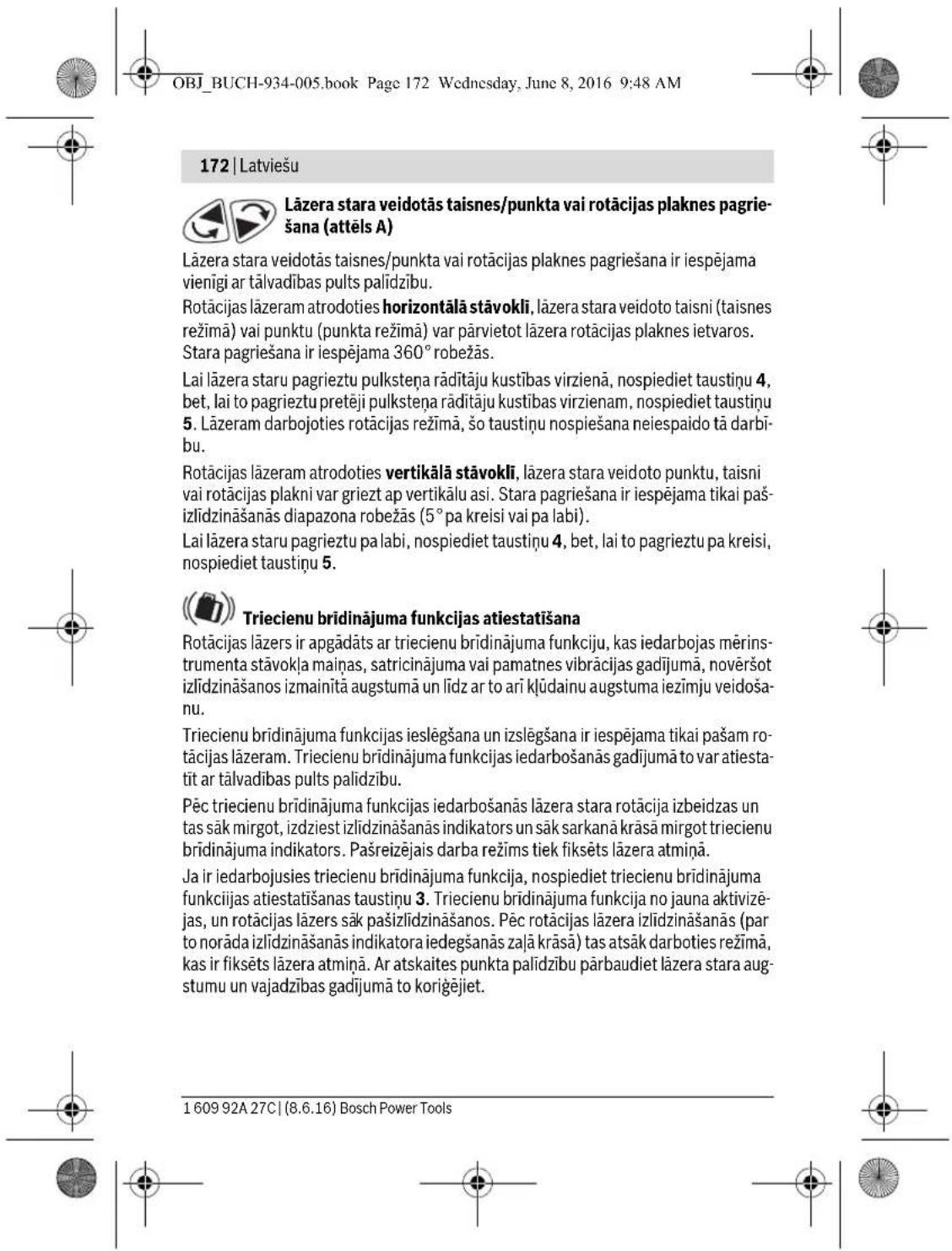 OBJ_BUCH-934-005.book Page 172 Wednesday, June 8, 2016 9:48 AM 172 | Latviešu Lāzera stara veidotās taisnes/punkta vai rotācijas plaknes pagrie- šana (attēls A) Lāzera stara veidotās taisnes/punkta vai rotācijas plaknes pagriešana ir iespējama vienīgi ar tālvadības pults palīdzību. Rotācijas lāzeram atrodoties horizontalāstāvokli, lāzera stara veidoto taisni (taisnes režimā) vai punktu (punkta režimā) var pārvietot lāzera rotācijas plaknes ietvaros. Stara pagriešana ir iespējama 360° robežās. Lai lāzera staru pagrieztu pulksteņa rādītāju kustības virzienā, nospiediet taustiņu 4, bet, lai to pagrieztu pretēji pulksteņa rādītāju kustības virzienam, nospiediet taustiņu 5. Lāzeram darbojoties rotācijas režimā, šo taustiņu nospiešana neiespaido tā darbī- bu. Rotācijas lāzeram atrodoties vertikālāstāvokli, lāzera stara veidoto punktu, taisni vai rotācijas plakni var griezt ap vertikālu asi. Stara pagriešana ir iespējama tikai paš- izlīdzināšanās diapazona robežās (5° pa kreisi vai pa labi). Lai lāzera staru pagrieztu pa labi, nospiediet taustiņu 4, bet, lai to pagrieztu pa kreisi, nospiediet taustiņu 5. Triecienu brīdinājuma funkcijas atiestatīšana Rotācijas lāzers ir apgādāts ar triecienu brīdinājuma funkciju, kas iedarbojas mērin- strumenta stāvokļa maiņas, satricinājuma vai pamatnes vibrācijas gadījumā, novēršot izlīdzināšanos izmainitā augstumā un līdz ar to ari klūdainu augstuma iezīmju veidoša- nu. Triecienu brīdinājuma funkcijas ieslēgšana un izslēgšana ir iespējama tikai pašam ro- tācijas lāzeram. Triecienu brīdinājuma funkcijas iedarbošanās gadījumā to var atiesta- tit ar tālvadības pults palīdzību. Pēc triecienu brīdinājuma funkcijas iedarbošanās lāzera stara rotācija izbeidzas un tas sāk mirgot, izdziest izlīdzināšanās indikators un sāk sarkanā krāsā mirgot triecienu brīdinājuma indikators. Pašreizējais darba režims tiek fiksēts lāzera atmiņa. Ja ir iedarbojusies triecienu brīdinājuma funkcija, nospiediet triecienu brīdinājuma funkciijas atiestatīšanas taustiņu 3. Triecienu brīdinājuma funkcija no jauna aktivizē- jas, un rotācijas lāzers sāk pašizlīdzināšanos. Pēc rotācijas lāzera izlīdzināšanās (par to norāda izlīdzināšanās indikatora iedegšanās zaļa krāsā) tas atsak darboties režimā, kas ir fiksēts lāzera atmiņa. Ar atskaites punkta palīdzību pārbaudiet lāzera stara aug- stumu un vajadzības gadījumā to koriģējiet. 1 609 92A 27C | (8.6.16) Bosch Power Tools