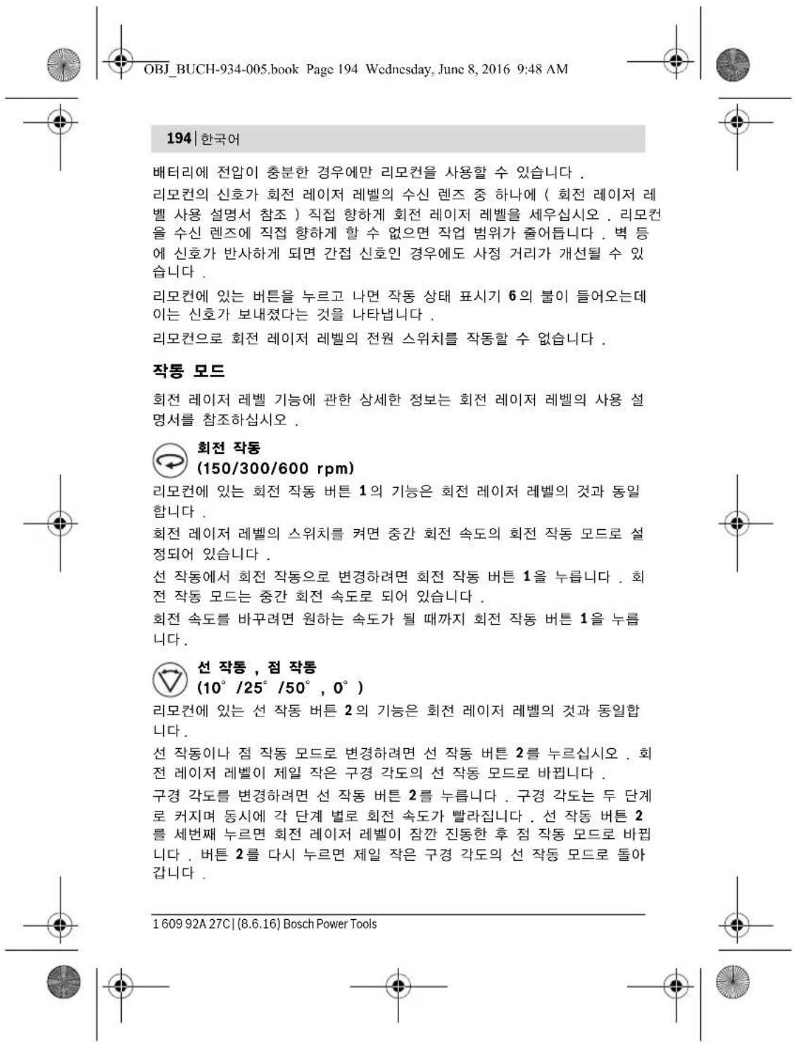OBJ_BUCH-934-005.book Page 194 Wednesday, June 8, 2016 9:48 AM 194 | 한국어 배터리에 전압이 충분한 경우에만 리모컨을 사용할 수 있습니다 . 리모컨의 신호가 회전 레이저 레벨의 수신 렌즈 중 하나에 ( 회전 레이저 레벨 사용 설명서 참조 ) 직접 향하게 회전 레이저 레벨을 세우십시오 . 리모컨을 수신 렌즈에 직접 향하게 할 수 없으면 작업 범위가 줄어듭니다 . 벽 등에 신호가 반사하게 되면 간접 신호인 경우에도 사정 거리가 개선될 수 있습니다 . 리모컨에 있는 버튼을 누르고 나면 작동 상태 표시기 6의 불이 들어오는데이는 신호가 보내졌다는 것을 나타냅니다 . 리모컨으로 회전 레이저 레벨의 전원 스위치를 작동할 수 없습니다 . 작동 모드 회전 레이저 레벨 기능에 관한 상세한 정보는 회전 레이저 레벨의 사용 설명서를 참조하십시오 . 회전 작동 (150/300/600 rpm) 리모컨에 있는 회전 작동 버튼 1의 기능은 회전 레이저 레벨의 것과 동일합니다 . 회전 레이저 레벨의 스위치를 켜면 중간 회전 속도의 회전 작동 모드로 설정되어 있습니다 . 선 작동에서 회전 작동으로 변경하려면 회전 작동 버튼 1을 누릅니다 . 회전 작동 모드는 중간 회전 속도로 되어 있습니다 . 회전 속도를 바꾸려면 원하는 속도가 될 때까지 회전 작동 버튼 1을 누릅니다 . 선 작동 , 점 작동 (10° /25° /50° , 0° ) 리모컨에 있는 선 작동 버튼 2의 기능은 회전 레이저 레벨의 것과 동일합니다 . 선 작동이나 점 작동 모드로 변경하려면 선 작동 버튼 2를 누르십시오 . 회전 레이저 레벨이 제일 작은 구경 각도의 선 작동 모드로 바捆绑니다 . 구경 각도를 변경하려면 선 작동 버튼 2를 누릅니다 . 구경 각도는 두 단계로 커지며 동시에 각 단계 별로 회전 속도가 빨라집니다 . 선 작동 버튼 2를 세번째 누르면 회전 레이저 레벨이 잠찬 진동한 후 점 작동 모드로 바捆绑니다 . 버튼 2를 다시 누르면 제일 작은 구경 각도의 선 작동 모드로 돌아 갑니다 . 1609 92A 27C | (8.6.16) Bosch Power Tools