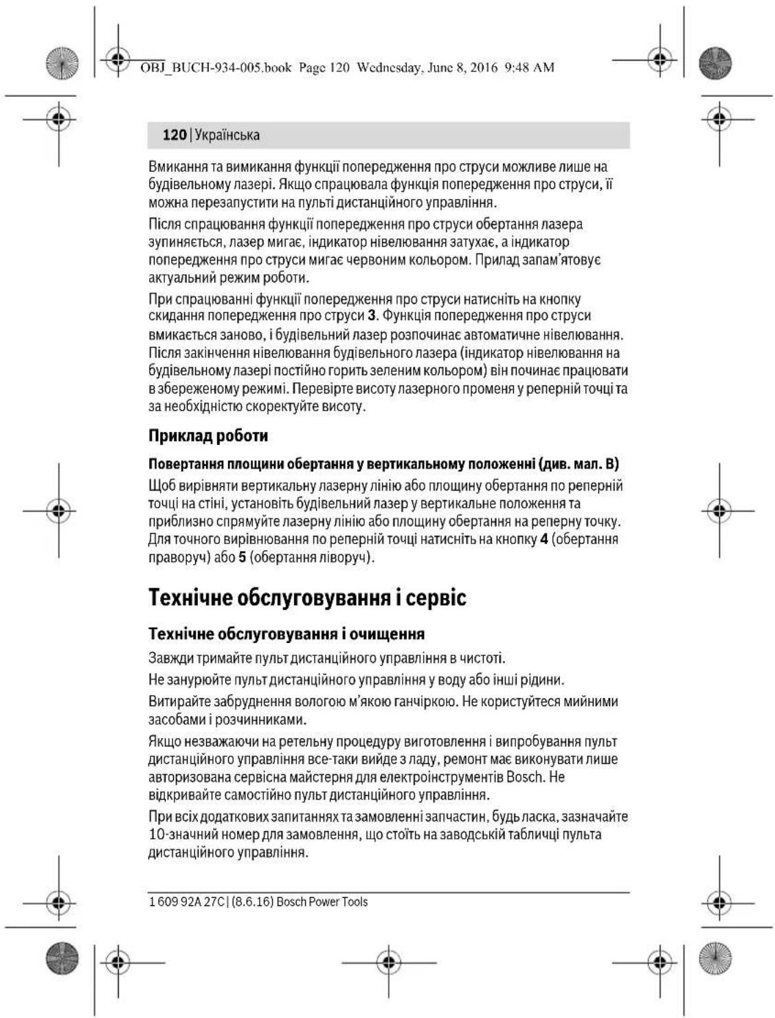 OBJ_BUCH-934-005.book Page 120 Wednesday, June 8, 2016 9:48 AM 120 | Українська Вмикання та вимикання функції попередження про струси можливе лише на будівельному лазері. Якщо спрацювала функція попередження про струси, її можна перезапустити на пульті дистанційного управління. Після спрацювання функції попередження про струси обертання лазера зупиняється, лазер мигає, індикатор нівелювання затухає, а індикатор попередження про струси мигає червоним кольором. Прилад запам'ятовує актуальний режим роботи. При спрацюванні функції попередження про струси натисніть на кнопку скидання попередження про струси 3. Функція попередження про струси вмикається заново, і будівельний лазер розпочинає автоматичне нівелювання. Після закінчення нівелювання будівельного лазера (індикатор нівелювання на будівельному лазері постійно горить зеленим кольором) він починає працювати в збереженому режимі. Перевірте висоту лазерного променя у реперній точці та за необхідністю скоректуйте висоту. Приклад роботи Повертання площини обертання у вертикальному положенні (див. мал. В) Щоб вирівняти вертикальну лазерну лінію або площину обертання по реперній точці на стіні, установіть будівельний лазер у вертикальне положення та приблизно спрямуйте лазерну лінію або площину обертання на реперну точку. Для точного вирівнювання по реперній точці натисніть на кнопку 4 (обертання праворуч) або 5 (обертання ліворуч). Технічне обслуговування і сервіс Технічне обслуговування і очищення Завжди тримайте пульт дистанційного управління в чистоті. Не занурюйте пульт дистанційного управління у воду або інші рідини. Витирайте забруднення вологою м'якою ганчіркою. Не користуйтеся мийними засобами і розчинниками. Якщо незважаючи на ретельну процедуру виготовлення і випробування пульт дистанційного управління все-таки вийде з ладу, ремонт має виконувати лише авторизована сервісна майстерня для електроінструментів Bosch. Не відкривайте самостійно пульт дистанційного управління. При всіх додаткових запитаннях та замовленні запчастин, будь ласка, зазначайте 10-значний номер для замовлення, що стоїть на заводській табличці пульта дистанційного управління. 1 609 92A 27C | (8.6.16) Bosch Power Tools