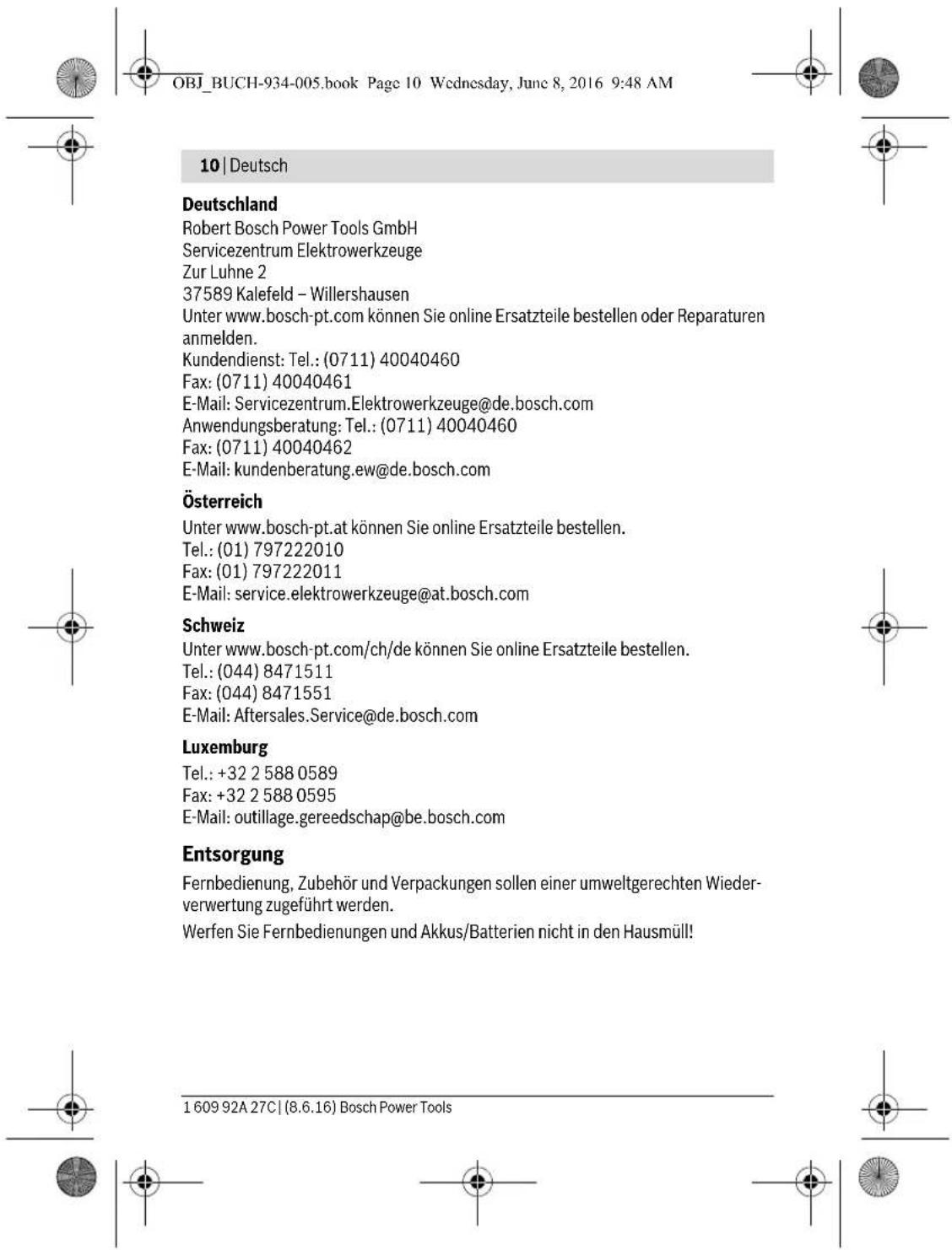 OBJ_BUCH-934-005.book Page 10 Wednesday, June 8, 2016 9:48 AM 10 | Deutsch Deutschland Robert Bosch Power Tools GmbH Servicezentrum Elektrowerkzeuge Zur Luhne 2 37589 Kalefeld – Willershausen Unter www.bosch-pt.com können Sie online Ersatzteile bestellen oder Reparaturen anmelden. Kundendienst: Tel.: (0711) 40040460 Fax: (0711) 40040461 E-Mail: Servicezentrum.Elektrowerkzeuge@de.bosch.com Anwendungsberatung: Tel.: (0711) 40040460 Fax: (0711) 40040462 E-Mail: kundenberatung.ew@de.bosch.com Österreich Unter www.bosch-pt.at können Sie online Ersatzteile bestellen. Tel.: (01) 797222010 Fax: (01) 797222011 E-Mail: service.elektrowerkzeuge@at.bosch.com Schweiz Unter www.bosch-pt.com/ch/de können Sie online Ersatzteile bestellen. Tel.: (044) 8471511 Fax: (044) 8471551 E-Mail: Aftersales.Service@de.bosch.com Luxemburg Tel.: +32 2 588 0589 Fax: +32 2 588 0595 E-Mail: outillage.gereedschap@be.bosch.com Entsorgung Fernbedienung, Zubehör und Verpackungen sollen einer umweltgerechten Wiederverwertung zugeführt werden. Werfen Sie Fernbedienungen und Akkus/Batterien nicht in den Hausmüll! 1 609 92A 27C | (8.6.16) Bosch Power Tools