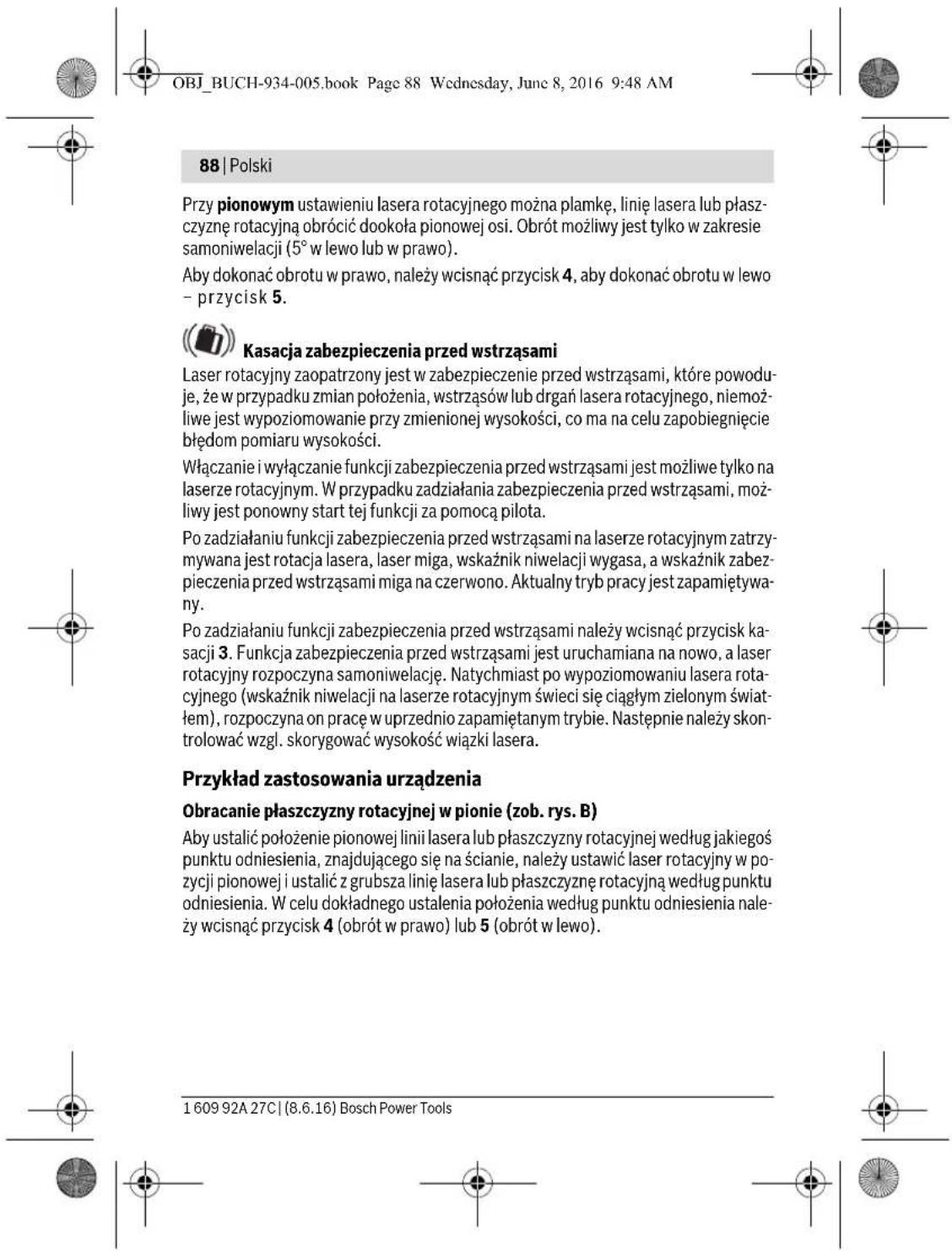 OBJ_BUCH-934-005.book Page 88 Wednesday, June 8, 2016 9:48 AM 88 | Polski Przy pionowym ustawieniu lasera rotacyjnego można plamkę, linię lasera lub płaszczyznę rotacyjną obrócić dookoła pionowej osi. Obrót możliwy jest tylko w zakresie samoniwelacji (5° w lewo lub w prawo). Aby dokonać obrotu w prawo, należy wcisnąć przycisk 4, aby dokonać obrotu w lewo – przycisk 5. Kasacja zabezpieczenia przed wstrząsami Laser rotacyjny zaopatrzony jest w zabezpieczenie przed wstrząsami, które powoduje, że w przypadku zmian położenia, wstrząsów lub drgań lasera rotacyjnego, niemożliwe jest wypoziomowanie przy zmienionej wysokości, co ma na celu zapobiegnięcie błędom pomiaru wysokości. Włączanie i wyłączanie funkcji zabezpieczenia przed wstrząsami jest możliwe tylko na laserze rotacyjnym. W przypadku zadziałania zabezpieczenia przed wstrząsami, możliwy jest ponowny start tej funkcji za pomocą pilota. Po zadziałaniu funkcji zabezpieczenia przed wstrząsami na laserze rotacyjnym zatrzymywana jest rotacja lasera, laser miga, wskaźnik niwelacji wygasa, a wskaźnik zabezpieczenia przed wstrząsami miga na czerwono. Aktualny tryb pracy jest zapamiętywany. Po zadziałaniu funkcji zabezpieczenia przed wstrząsami należy wcisnąć przycisk kasacji 3. Funkcja zabezpieczenia przed wstrząsami jest uruchamiana na nowo, a laser rotacyjny rozpoczyna samoniwelację. Natychmiast po wypoziomowaniu lasera rotacyjnego (wskaźnik niwelacji na laserze rotacyjnym świeci się ciągłym zielonym światłem), rozpoczyna on pracę w uprzednio zapamiętanym trybie. Następnie należy skontrolować wzgl. skórygować wysokość wiązki lasera. Przykład zastosowania urządzenia Obracanie płaszczyzny rotacyjnej w pionie (zob. rys. B) Aby ustalić położenie pionowej linii lasera lub płaszczyzny rotacyjnej według jakiegoś punktu odniesienia, znajdującego się na ścianie, należy ustawić laser rotacyjny w pozycji pionowej i ustalić z grubsza linię lasera lub płaszczyznę rotacyjną według punktu odniesienia. W celu dokładnego ustalenia położenia według punktu odniesienia należy wcisnąć przycisk 4 (obrót w prawo) lub 5 (obrót w lewo). 1 609 92A 27C | (8.6.16) Bosch Power Tools