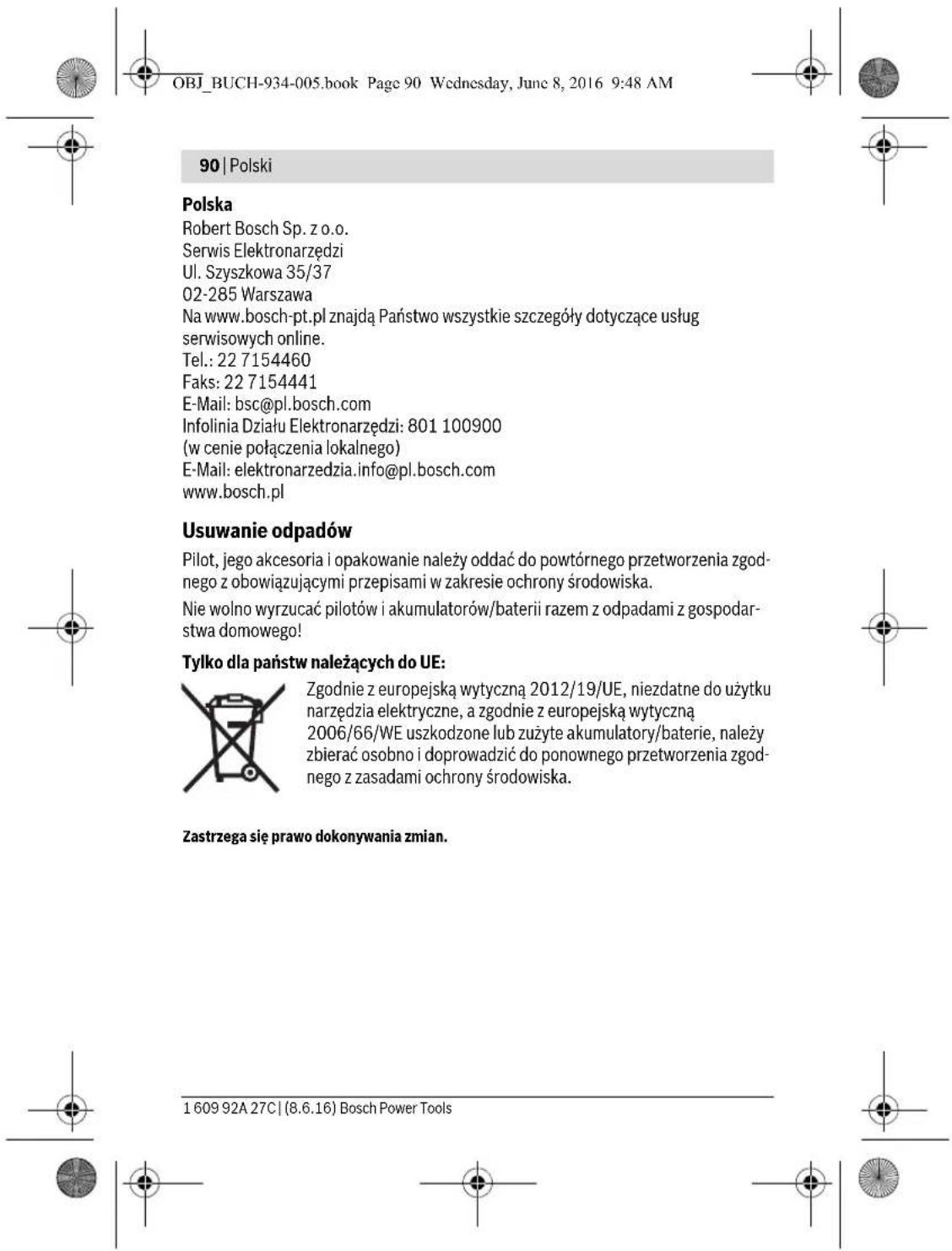 OBJ_BUCH-934-005.book Page 90 Wednesday, June 8, 2016 9:48 AM 90 | Polski Polska Robert Bosch Sp. z o.o. Serwis Elektronarzędzi Ul. Szyszkowa 35/37 02-285 Warszawa Na www.bosch-pt.pl znajdą Państwo wszystkie szczegóły dotyczące usług serwisowych online. Tel.: 22 7154460 Faks: 22 7154441 E-Mail: bsc@pl.bosch.com Infolinia Działu Elektronarzędzi: 801 100900 (w cenie połączenia lokalnego) E-Mail: elektronarzedzia.info@pl.bosch.com www.bosch.pl Usuwanie odpadów Pilot, jego akcesoria i opakowanie należy oddać do powtórnego przetworzenia zgodnego z obowiązującymi przepisami w zakresie ochrony środowiska. Nie wolno wyrzucać pilotów i akumulatorów/baterii razem z odpadami z gospodarstwa domowego! Tylko dla państw należących do UE: Zgodnie z europejską wytyczną 2012/19/UE, niezdatne do użytku narzędzia elektryczne, a zgodnie z europejską wytyczną 2006/66/WE uszkodzone lub zużyte akumulatory/baterie, należy zbierać osobno i doprowadzić do ponownego przetworzenia zgodnego z zasadami ochrony środowiska. Zastrzega się prawo dokonywania zmian. 1 609 92A 27C | (8.6.16) Bosch Power Tools