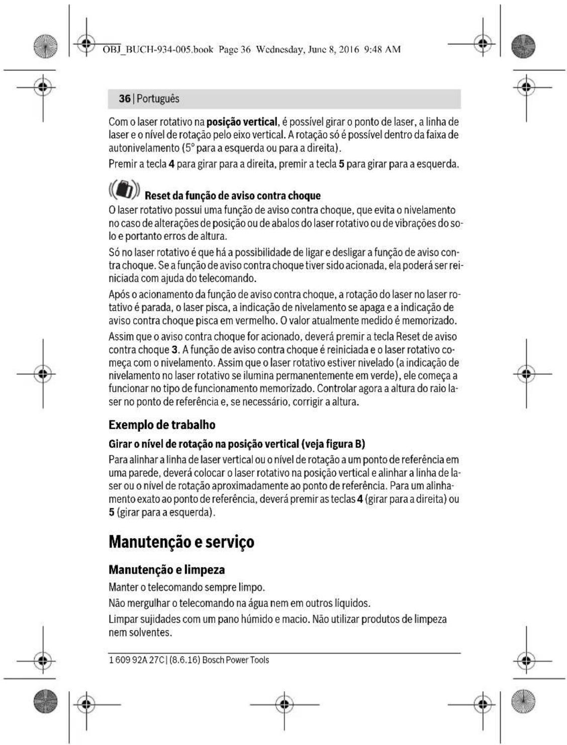 OBJ_BUCH-934-005.book Page 36 Wednesday, June 8, 2016 9:48 AM 36 | Português Com o laser rotativo na posição vertical, é possível girar o ponto de laser, a linha de laser e o nível de rotação pelo eixo vertical. A rotação só é possível dentro da faixa de autonivelamento (5° para a esquerda ou para a direita). Premir a tecla 4 para girar para a direita, premir a tecla 5 para girar para a esquerda. Reset da função de aviso contra choque O laser rotativo possui uma função de aviso contra choque, que evita o nivelamento no caso de alterações de posição ou de abalos do laser rotativo ou de vibrações do solo e portanto erros de altura. Só no laser rotativo é que há a possibilidade de ligar e desligar a função de aviso contra choque. Se a função de aviso contra choque tiver sido acionada, ela poderá ser reiniciada com ajuda do telecomando. Após o acionamento da função de aviso contra choque, a rotação do laser no laser rotativo é parada, o laser pisca, a indicação de nivelamento se apaga e a indicação de aviso contra choque pisca em vermelho. O valor atualmente medido é memorizado. Assim que o aviso contra choque for acionado, deverá premir a tecla Reset de aviso contra choque 3. A função de aviso contra choque é reiniciada e o laser rotativo começa com o nivelamento. Assim que o laser rotativo estiver nivelado (a indicação de nivelamento no laser rotativo se ilumina permanentemente em verde), ele começa a funcionar no tipo de funcionamento memorizado. Controlar agora a altura do raio laser no ponto de referência e, se necessário, corrigir a altura. Exemplo de trabalho Girar o nível de rotação na posição vertical (veja figura B) Para alinhar a linha de laser vertical ou o nível de rotação a um ponto de referência em uma parede, deverá colocar o laser rotativo na posição vertical e alinhar a linha de laser ou o nível de rotação aproximadamente ao ponto de referência. Para um alinhamento exato ao ponto de referência, deverá premir as teclas 4 (girar para a direita) ou 5 (girar para a esquerda). Manutenção e serviço Manutenção e limpeza Manter o telecomando sempre limpo. Não mergulhar o telecomando na água nem em outros líquidos. Limpar sujidades com um pano húmido e macio. Não utilizar produtos de limpeza nem solventes. 1 609 92A 27C | (8.6.16) Bosch Power Tools