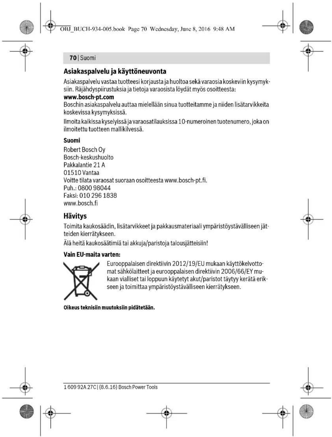OBJ_BUCH-934-005.book Page 70 Wednesday, June 8, 2016 9:48 AM 70 | Suomi Asiakaspalvelu ja käyttöneuvonta Asiakaspalvelu vastaa tuotteesi korjausta ja huoltoa sekä varaosia koskeviin kysymyksiin. Räjähdyspiirustuksia ja tietoja varaosista löydät myös osoitteesta: www.bosch-pt.com Boschin asiakaspalvelu auttaa mielellään sinua tuotteitamme ja niiden lisätarvikkeita koskevissa kysymyksissä. Ilmoita kaikissa kyselyissä ja varaosatilauksissa 10-numeroinen tuotenumero, joka on ilmoitettu tuotteen mallikilvessä. Suomi Robert Bosch Oy Bosch-keskushuolto Pakkalantie 21 A 01510 Vantaa Voitte tilata varaosat suoraan osoitteesta www.bosch-pt.fi. Puh.: 0800 98044 Faksi: 010 296 1838 www.bosch.fi Hävitys Toimita kaukosäädin, lisätarvikkeet ja pakkausmateriaali ympäristöystävälliseen jätteiden kierrätykseen. Älä heitä kaukosäätimiä tai akkuja/paristoja talousjätteisiin! Vain EU-maita varten: Eurooppalaisen direktiivin 2012/19/EU mukaan käyttökelvotto-mat sähkölaitteet ja eurooppalaisen direktiivin 2006/66/EY mu-kaan vialliset tai loppuun käytetyt akut/paristot täytyy kerätä erik-seen ja toimittaa ympäristöystävälliseen kierrätykseen. Oikeus teknisiin muutoksiin pidätetään. 1 609 92A 27C | (8.6.16) Bosch Power Tools