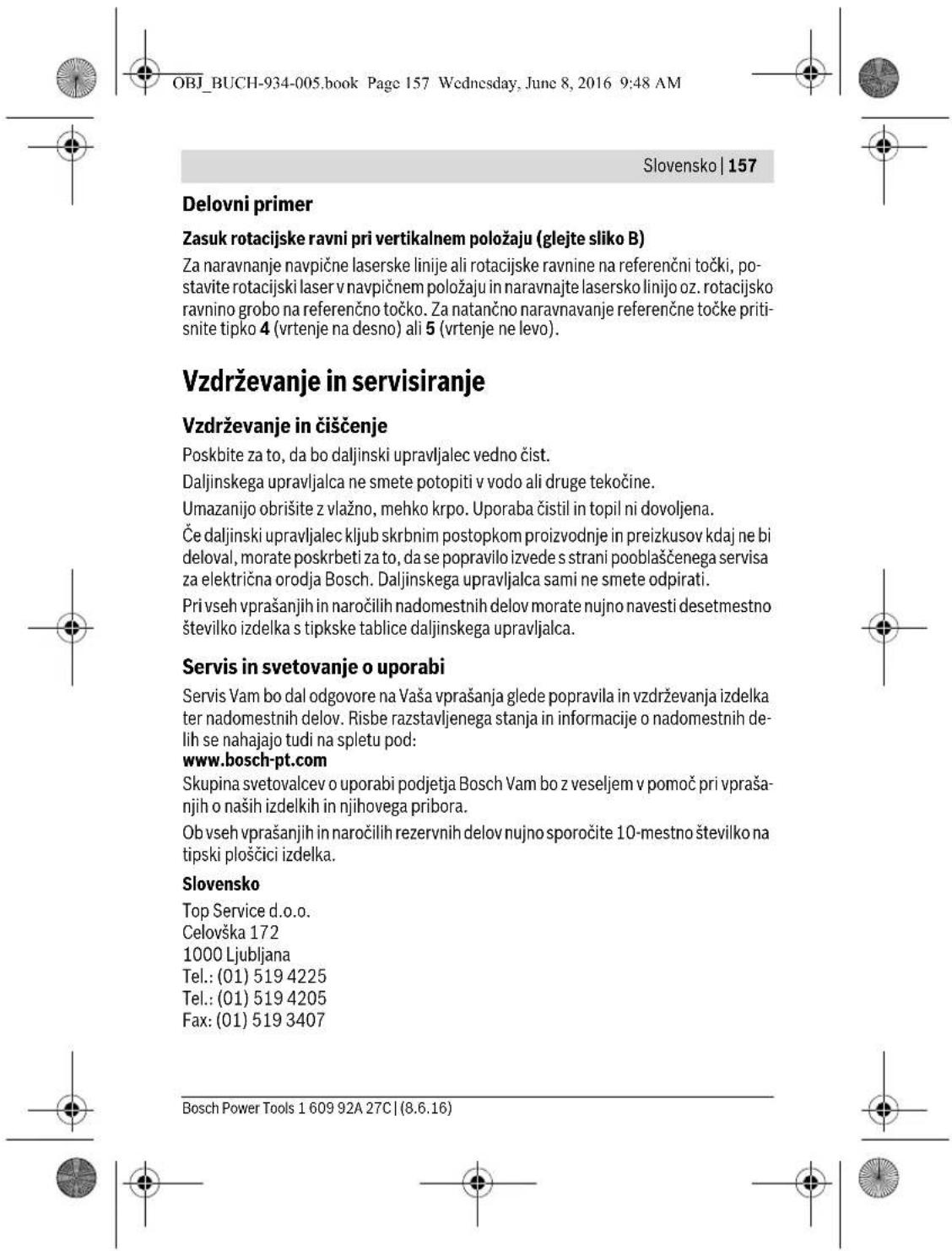 OBJ_BUCH-934-005.book Page 157 Wednesday, June 8, 2016 9:48 AM Slovensko | 157 Delovni primer Zasuk rotacijske ravni pri vertikalnem položaju (glejte sliko B) Za naravnanje navpične laserske linije ali rotacijske ravnine na referenčni točki, postavite rotacijski laser v navpičnem položaju in naravnajte lasersko linijo oz. rotacijsko ravnino grobo na referenčno točko. Za natančno naravnavanje referenčne točke pritisnite tipko 4 (vrtenje na desno) ali 5 (vrtenje ne levo). Vzdrževanje in servisiranje Vzdrževanje in čiščenje Poskbite za to, da bo daljinski upravljalec vedno čist. Daljinskega upravljalca ne smete potopiti v vodo ali druge tekočine. Umazanijo obrišite z vlažno, mehko krpo. Uporaba čistil in topil ni dovoljena. Če daljinski upravljalec kljub skrbnim postopkom proizvodnje in preizkusov kdaj ne bi deloval, morate poskrbeti za to, da se popravilo izvede s strani pooblaščenega servisa za električna orodja Bosch. Daljinskega upravljalca sami ne smete odpirati. Pri vseh vprašanjih in naročilih nadomestnih delov morate nujno navesti desetmestno številko izdelka s tipkske tablice daljinskega upravljalca. Servis in svetovanje o uporabi Servis Vam bo dal odgovore na Vaša vprašanja glede popravila in vzdrževanja izdelka ter nadomestnih delov. Risbe razstavljenega stanja in informacije o nadomestnih delih se nahajajo tudi na spletu pod: www.bosch-pt.com Skupina svetovalcev o uporabi podjetja Bosch Vam bo z veseljem v pomoč pri vprašanjih o naših izdelkih in njihovega pribora. Ob vseh vprašanjih in naročilih rezervnih delov nujno sporočite 10-mestno številko na tipski plošćici izdelka. Slovensko Top Service d.o.o. Celovska 172 1000 Ljubljana Tel.: (01) 519 4225 Tel.: (01) 519 4205 Fax: (01) 519 3407 Bosch Power Tools 1 609 92A 27C | (8.6.16)