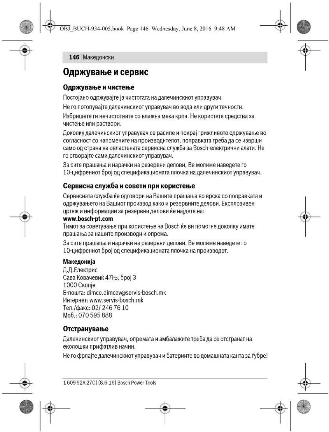 OBJ_BUCH-934-005.book Page 146 Wednesday, June 8, 2016 9:48 AM 146 | Македонски Одржување и сервис Одржување и чистење Постојано одржувајте ја чистотата на далечинскиот управувач. Не го потопувајте далечинскиот управувач во вода или други течности. Избришете ги нечистотите со влажна мека крпа. Не користете средства за чистење или раствори. Доколку далечинскиот управувач се расипе и покрај грижливото одржување во согласност со напомените на производителот, поправката треба да се изврши само од страна на овластената сервисна служба за Bosch-електрични алати. Не го отворајте сами далечинскиот управувач. За сите прашања и нарачки на резервни делови, Ве молиме наведете го 10-цифрениот број од спецификационата плочка на далечинскиот управувач. Сервисна служба и совети при користење Сервисната служба ће одговори на Вашите прашања во врска со поправката и одржувањето на Вашиот производ како и резервните делови. Експлозивен цртеж и информации за резервни делови ће најдете на: www.bosch-pt.com Тимот за советување при користење на Bosch ће ви помогне доколку имате прашања за нашите производи и опрема. За сите прашања и нарачки на резервни делови, Ве молиме наведете го 10-цифрениот број од спецификационата плочка на производот. Македонија Д.Д.Електрис Сава Ковачевиć 47Н, број 3 1000 Скопје Е-пошта: dimce.dimcev@servis-bosch.mk Интернет: www.servis-bosch.mk Тел./факс: 02/ 246 76 10 Моб.: 070 595 888 Отстранување Далечинскиот управувач, опремата и амбалажите треба да се отстранат на еколошки прифатлив начин. Не го фрлајте далечинскиот управувач и батериите во домашната канта за губре! 1 609 92A 27C | (8.6.16) Bosch Power Tools