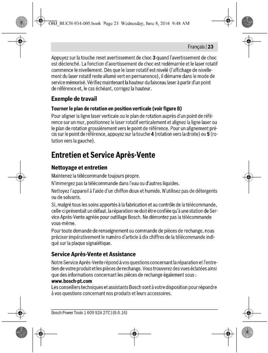 OBJ_BUCH-934-005.book Page 23 Wednesday, June 8, 2016 9:48 AM Français | 23 Appuyez sur la touche reset avertissement de choc 3 quand l'avertissement de choc est déclenché. La fonction d'avertissement de choc est redémarrée et le laser rotatif commence le nivellement. Dès que le laser rotatif est nivelé (l'affichage de nivellement du laser rotatif reste allumé vert en permanence), il démarre dans le mode de service mémorisé. Vérifiez maintenant la hauteur du faisceau laser à partir d'un point de référence et, le cas échéant, corrigez la hauteur. Exemple de travail Tourner le plan de rotation en position verticale (voir figure B) Pour aligner la ligne laser verticale ou le plan de rotation auprès d'un point de référence sur un mur, positionnez le laser rotatif verticalement et alignez la ligne laser ou le plan de rotation grossièrement vers le point de référence. Pour un alignement précis sur le point de référence, appuyez sur la touche 4 (rotation vers la droite) ou 5 (rotation vers la gauche). Entretien et Service Après-Vente Nettoyage et entretien Maintenez la télécommande toujours propre. N'immergez pas la télécommande dans l'eau ou d'autres liquides. Nettoyez l'appareil à l'aide d'un chiffon doux et humide. N'utilisez pas de détergents ou de solvants. Si, malgré tous les soins apportés à la fabrication et au contrôle de la télécommande, celle-ci présentait un défaut, la réparation ne doit être confiée qu'à une station de Service Après-Vente agréée pour outillage Bosch. Ne démontez pas la télécommande vous-même. Pour toute demande de renseignement ou commande de pièces de rechange, nous préciser impérativement le numéro d'article à dix chiffres de la télécommande indiqué sur la plaque signalétique. Service Après-Vente et Assistance Notre Service Après-Vente répond à vos questions concernant la réparation et l'entretien de votre produit et les pièces de rechange. Vous trouverez des vues éclatées ainsi que des informations concernant les pièces de rechange également sous : www.bosch-pt.com Les conseillers techniques et assistants Bosch sont à votre disposition pour répondre à vos questions concernant nos produits et leurs accessoires. Bosch Power Tools 1 609 92A 27C | (8.6.16)