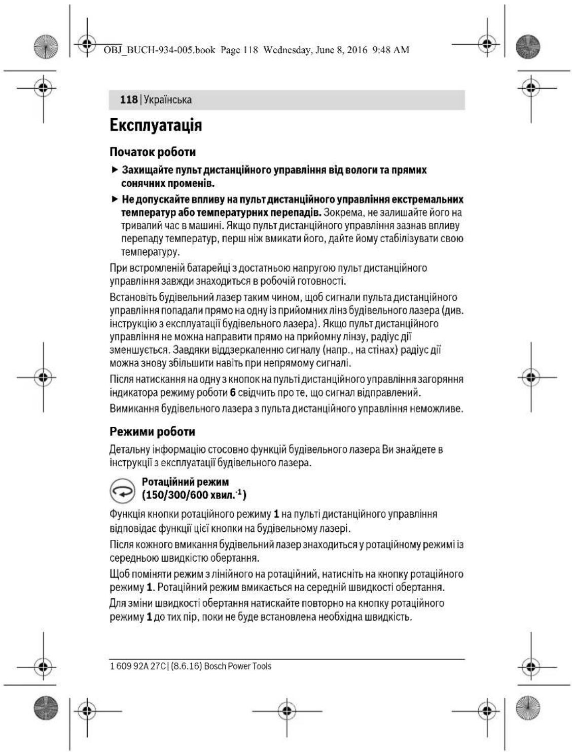 OBJ_BUCH-934-005.book Page 118 Wednesday, June 8, 2016 9:48 AM 118 | Українська Експлуатація Початок роботи ► Захищайте пульт дистанційного управління від вологи та прямих сонячних променів. ► Не допускайте впливу на пульт дистанційного управління екстремальних температур або температурних перепадів. Зокрема, не залишайте його на тривалий час в машині. Якщо пульт дистанційного управління зазнав впливу перепаду температур, перш ніж вмикати його, дайте йому стабілізувати свою температуру. При встромленій батарейці з достатньою напругою пульт дистанційного управління завжди знаходиться в робочий готовності. Встановіть будівельний лазер таким чином, щоб сигнали пульта дистанційного управління попадали прямо на одну із прийомних лінз будівельного лазера (див. інструкцію з експлуатації будівельного лазера). Якщо пульт дистанційного управління не можна направити прямо на прийомну лінзу, радіус дії зменшується. Завдяки віддзеркаленню сигналу (напр., на стінах) радіус дії можна знову збільшити навіть при непрямому сигналі. Після натискання на одну з кнопок на пульті дистанційного управління загоряння індикатора режиму роботи 6 свідчить про те, що сигнал відправлений. Вимикання будівельного лазера з пульта дистанційного управління неможливе. Режими роботи Детальну інформацію стосовно функцій будівельного лазера Ви знайдете в інструкції з експлуатації будівельного лазера. Ротаційний режим (150/300/600 хвил.⁻¹) Функція кнопки ротаційного режиму 1 на пульті дистанційного управління відповідає функції цієї кнопки на будівельному лазері. Після кожного вмикання будівельний лазер знаходиться у ротаційному режимі із середньою швидкістю обертання. Щоб поміняти режим з лінійного на ротаційний, натиснить на кнопку ротаційного режиму 1. Ротаційний режим вмикається на середній швидкості обертання. Для зміни швидкості обертання натискайте повторно на кнопку ротаційного режиму 1 до тих пір, поки не буде встановлена необхідна швидкість. 1 609 92A 27C | (8.6.16) Bosch Power Tools