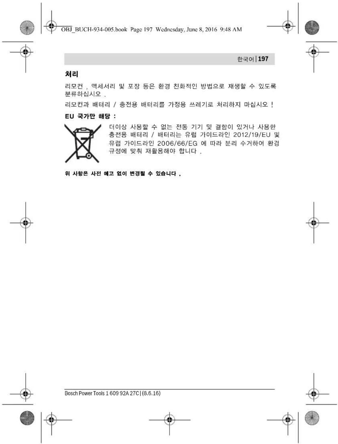 OBJ_BUCH-934-005.book Page 197 Wednesday, June 8, 2016 9:48 AM 한국어 | 197 처리 리모컨 , 액세서리 및 포장 등은 환경 친화적인 방법으로 재생할 수 있도록 분류하십시오 . 리모컨과 배터리 / 충전용 배터리를 가정용 쓰레기로 처리하지 마십시오 ! EU 국가만 해당 : 더이상 사용할 수 없는 전동 기기 및 결함이 있거나 사용한 충전용 배터리 / 배터리는 유럽 가이드라인 2012/19/EU 및 유럽 가이드라인 2006/66/EG 에 따라 분리 수거하여 환경 규정에 맞춰 재활용해야 합니다 . 위 사항은 사전 예고 없이 변경될 수 있습니다 . Bosch Power Tools 1 609 92A 27C | (8.6.16)
