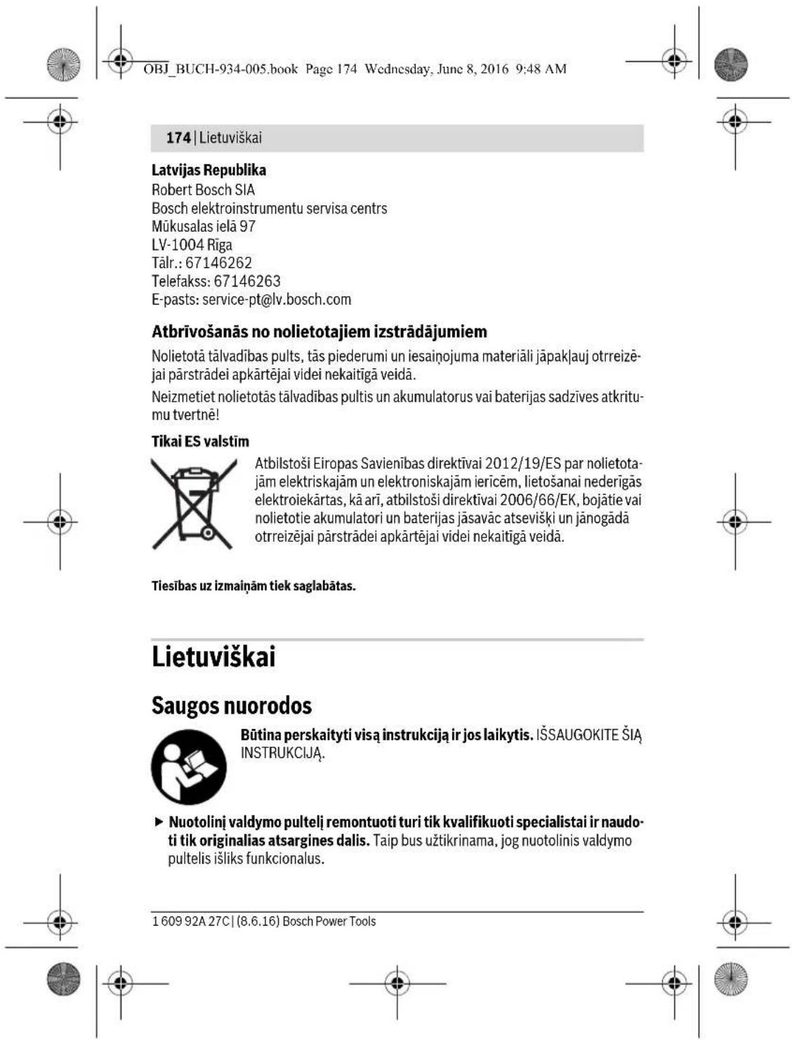 OBJ_BUCH-934-005.book Page 174 Wednesday, June 8, 2016 9:48 AM 174 | Lietuviškai Latvijas Republika Robert Bosch SIA Bosch elektroinstrumentu servisa centrs Mūkusalas ielā 97 LV-1004 Rīga Tālr.: 67146262 Telefakss: 67146263 E-pasts: service-pt@lv.bosch.com Atbrīvošanās no nolietotajiem izstrādājumiem Nolietotā tālvadības pults, tās piederumi un iesainojuma materiāli jāpakļauj otrreizē- jai pārstrādei apkārtējai videi nekaitīgā veidā. Neizmetiet nolietotās tālvadības pultis un akumulatorus vai baterijas sadzīves atkritu- mu tvertnē! Tikai ES valstīm Atbilstoši Eiropas Savienības direktīvai 2012/19/ES par nolietota- jām elektriskajām un elektroniskajām ierīcēm, lietošanai nederīgās elektroiekārtas, kā arī, atbilstoši direktīvai 2006/66/EK, bojātie vai nolietotie akumulatori un baterijas jāsavāc atsevišķi un jānogādā otrreizējai pārstrādei apkārtējai videi nekaitīgā veidā. Tiesības uz izmainām tiek saglabātas. Lietuviškai Saugos nuorodos Būtina perskaityti visą instrukcija ir jos laikytis. IŠSAUGOKITE ŠIĄ INSTRUKCIJĄ. ► Nuotolinį valdymo pultelį remontuoti turi tik kvalifikuoti specialistai ir naudo- ti tik originalias atsargines dalis. Taip bus užtikrinama, jog nuotolinis valdymo pultelis išliks funkcionalus. 1 609 92A 27C | (8.6.16) Bosch Power Tools