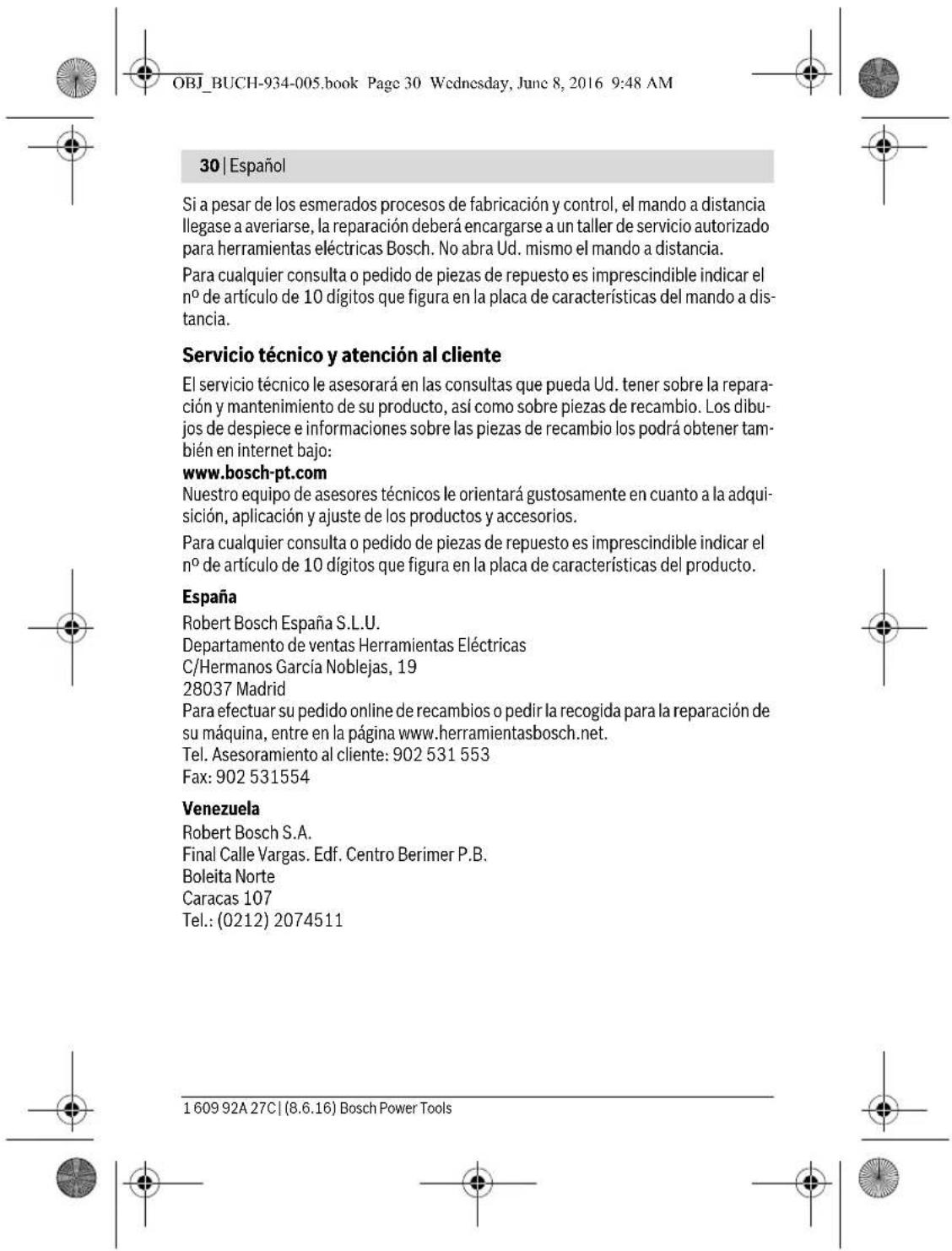 OBJ_BUCH-934-005.book Page 30 Wednesday, June 8, 2016 9:48 AM 30 | Español Si a pesar de los esmerados procesos de fabricación y control, el mando a distancia llegase a averiarse, la reparación deberá encargarse a un taller de servicio autorizado para herramientas eléctricas Bosch. No abra Ud. mismo el mando a distancia. Para cualquier consulta o pedido de piezas de repuesto es imprescindible indicar el n° de artículo de 10 dígitos que figura en la placa de características del mando a distancia. Servicio técnico y atención al cliente El servicio técnico le asesorará en las consultas que pueda Ud. tener sobre la reparación y mantenimiento de su producto, así como sobre piezas de recambio. Los dibujos de despiece e informaciones sobre las piezas de recambio los podrá obtener también en internet bajo: www.bosch-pt.com Nuestro equipo de asesores técnicos le orientará gustosamente en cuanto a la adquisición, aplicación y ajuste de los productos y accesorios. Para cualquier consulta o pedido de piezas de repuesto es imprescindible indicar el n° de artículo de 10 dígitos que figura en la placa de características del producto. España Robert Bosch España S.L.U. Departamento de ventas Herramientas Eléctricas C/Hermanos García Noblejas, 19 28037 Madrid Para efectuar su pedido online de recambios o pedir la recogida para la reparación de su máquina, entre en la página www.herramientasbosch.net. Tel. Asesoramiento al cliente: 902 531 553 Fax: 902 531554 Venezuela Robert Bosch S.A. Final Calle Vargas. Edf. Centro Berimer P.B. Boleita Norte Caracas 107 Tel.: (0212) 2074511 1 609 92A 27C | (8.6.16) Bosch Power Tools