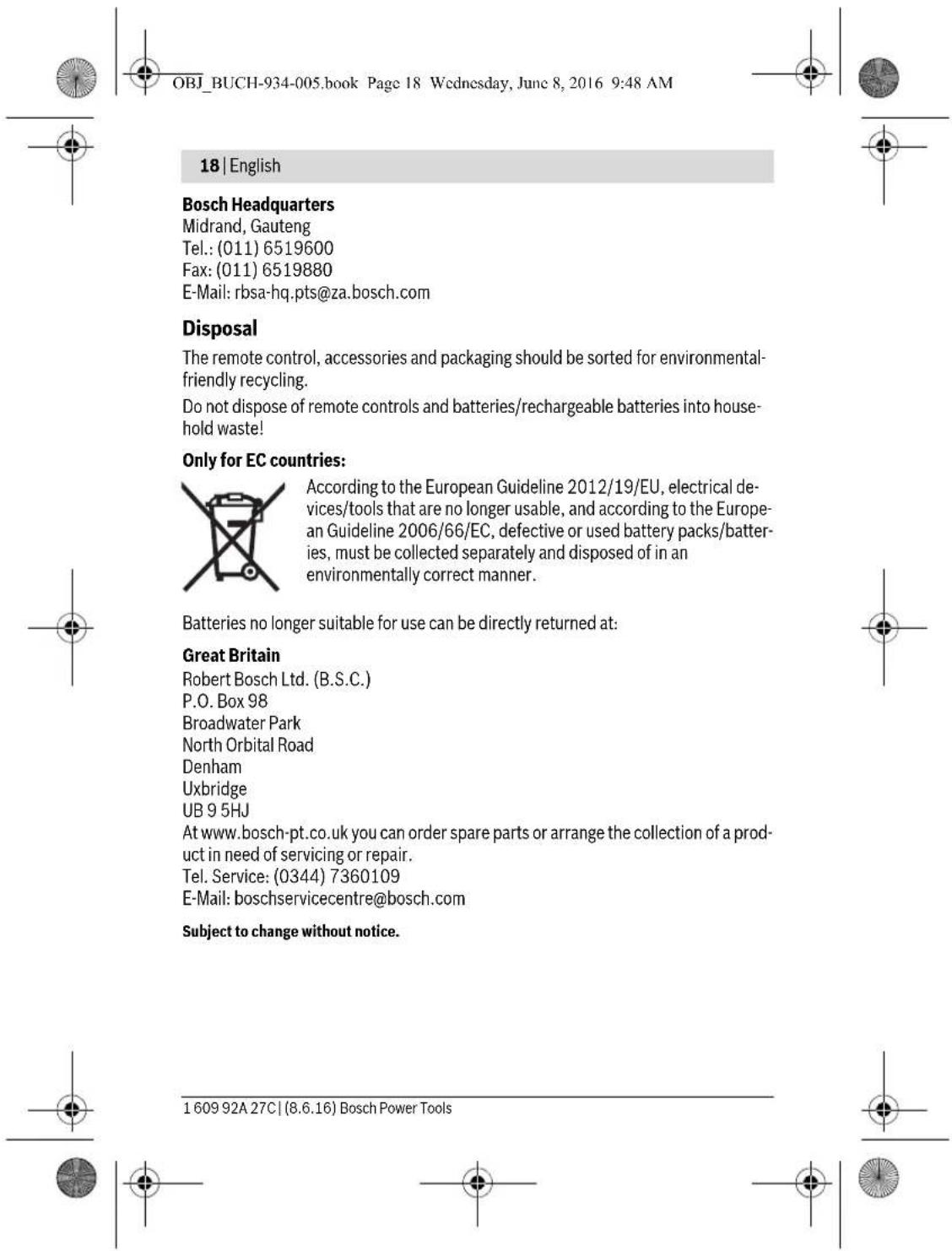OBJ_BUCH-934-005.book Page 18 Wednesday, June 8, 2016 9:48 AM 18 | English Bosch Headquarters Midrand, Gauteng Tel.: (011) 6519600 Fax: (011) 6519880 E-Mail: rbsa-hq.pts@za.bosch.com Disposal The remote control, accessories and packaging should be sorted for environmental-friendly recycling. Do not dispose of remote controls and batteries/rechargeable batteries into household waste! Only for EC countries: According to the European Guideline 2012/19/EU, electrical devices/tools that are no longer usable, and according to the European Guideline 2006/66/EC, defective or used battery packs/batteries, must be collected separately and disposed of in an environmentally correct manner. Batteries no longer suitable for use can be directly returned at: Great Britain Robert Bosch Ltd. (B.S.C.) P.O. Box 98 Broadwater Park North Orbital Road Denham Uxbridge UB 9 5HJ At www.bosch-pt.co.uk you can order spare parts or arrange the collection of a product in need of servicing or repair. Tel. Service: (0344) 7360109 E-Mail: boschservicecentre@bosch.com Subject to change without notice. 1 609 92A 27C | (8.6.16) Bosch Power Tools