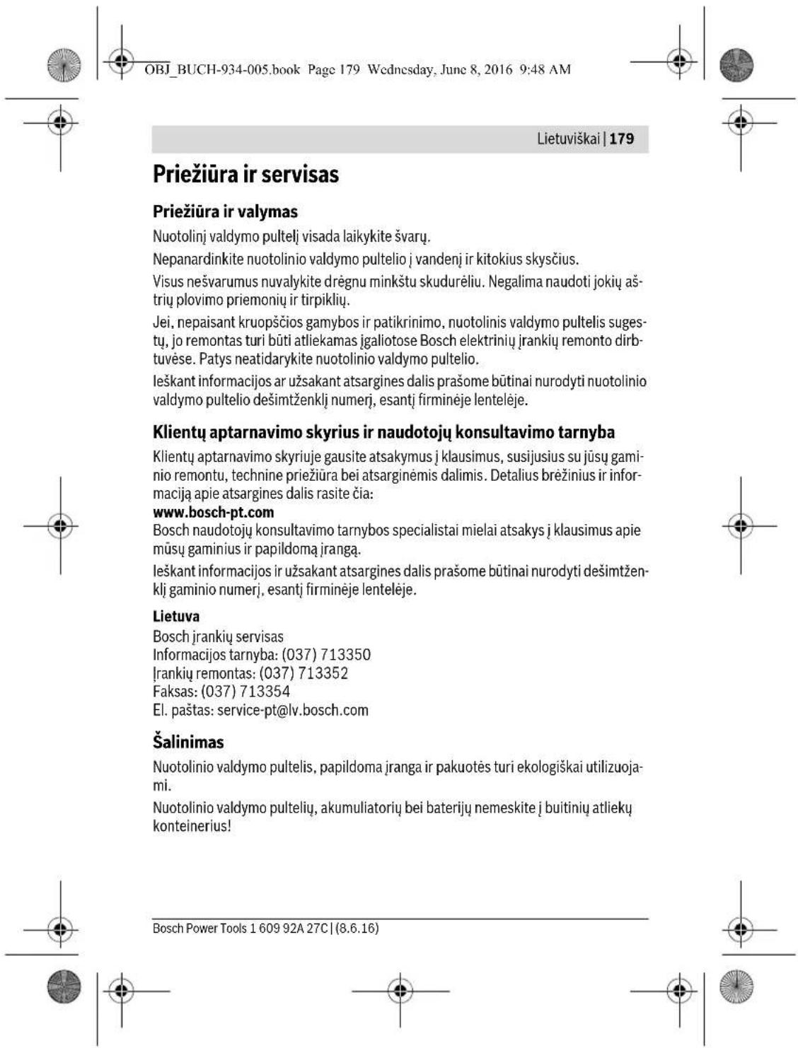 OBJ_BUCH-934-005.book Page 179 Wednesday, June 8, 2016 9:48 AM Lietuviškai | 179 Priežiūra ir servisas Priežiūra ir valymas Nuotolinį valdymo pultelį visada laikykite švarų. Nepanardinkite nuotolinio valdymo pultelio j vandenį ir kitokius skysčius. Visus nešvarumus nuvalykite drėgnu minkštu skudurėliu. Negalima naudoti jokių aš-trių plovimo priemonių ir tirpiklių. Jei, nepaisant kruopšćios gamybos ir patikrinimo, nuotolinis valdymo pultelis suges-tų, jo remontas turi būti atliekamas įgaliotose Bosch elektrinių įrankių remonto dirb-tuvėse. Patys neatidarykite nuotolinio valdymo pultelio. Ieškant informacijos ar užsakant atsargines dalis prašome būtinai nurodyti nuotolinio valdymo pultelio dešimtženklį numerį, esantį firminėje lentelėje. Klientų aptarnavimo skyrius ir naudotojų konsultavimo tarnyba Klientų aptarnavimo skyriuje gausite atsakymus į klausimus, susijusius su jūsų gaminio remontu, technine priežiūra bei atsarginėmis dalimis. Detalius brėžinius ir informaciją apie atsargines dalis rasite čia: www.bosch-pt.com Bosch naudotojų konsultavimo tarnybos specialistai mielai atsakys į klausimus apie mūsų gaminius ir papildomą įrangą. Ieškant informacijos ir užsakant atsargines dalis prašome būtinai nurodyti dešimtžen-klį gaminio numerį, esantį firminėje lentelėje. Lietuva Bosch įrankių servisas Informacijos tarnyba: (037) 713350 Įrankių remontas: (037) 713352 Faksas: (037) 713354 El. paštas: service-pt@lv.bosch.com Šalinimas Nuotolinio valdymo pultelis, papildoma įranga ir pakuotės turi ekologiškai utilizuoja-mi. Nuotolinio valdymo pultelių, akumuliatorių bei baterijų nemeskite į buitinių atliekų konteinerius! Bosch Power Tools 1 609 92A 27C | (8.6.16)