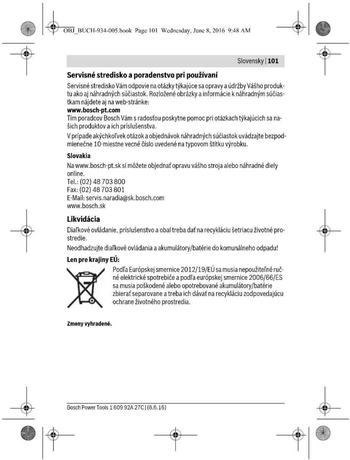 OBJ_BUCH-934-005.book Page 101 Wednesday, June 8, 2016 9:48 AM Slovensky | 101 Servisné stredisko a poradenstvo pri používaní Servisné stredisko Vám odpovie na otázky týkajúce sa opravy a údržby Vášho produktu ako aj náhradných súčiastok. Rozložené obrázky a informácie k náhradným súčiastkam nájdete aj na web-stránke: www.bosch-pt.com Tím poradcov Bosch Vám s radostou poskytne pomoc pri otázkach týkajúcich sa našich produktov a ich príslušenstva. V prípade akýchkoľvek otázok a objednávok náhradných súčiastok uvádzajte bezpodmienečne 10-miestne vecné číslo uvedené na typovom štítku výrobku. Slovakia Na www.bosch-pt.sk si môžete objednať opravu vášho stroja alebo náhradné diely online. Tel.: (02) 48 703 800 Fax: (02) 48 703 801 E-Mail: servis.naradia@sk.bosch.com www.bosch.sk Likvidácia Dialľkové ovládanie, príslušenstvo a obal treba dať na recykláciu šetriacu životné prostredie. Neodhadzujte dialľkové ovládania a akumulátory/batérie do komunálneho odpadu! Len pre krajiny EÚ: Podľa Európskej smernice 2012/19/EÚ sa musia nepoužitelné ručné elektrické spotrebiče a podľa európskej smernice 2006/66/ES sa musia poškodené alebo opotrebované akumulátory/batérie zbierať separovane a treba ich dávať na recykláciu zodpovedajúcu ochrane životného prostredia. Zmeny vyhradené. Bosch Power Tools 1 609 92A 27C | (8.6.16)