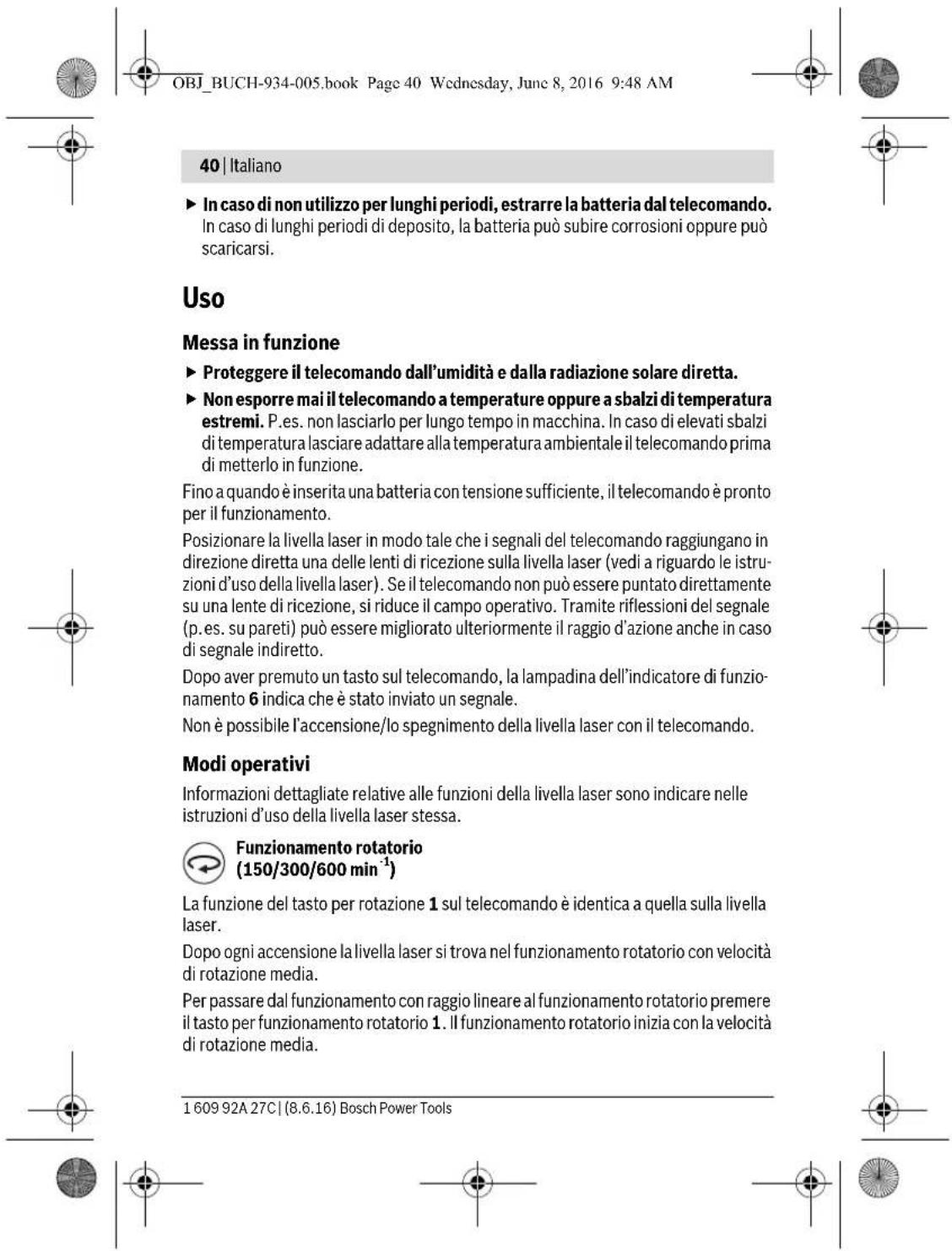OBJ_BUCH-934-005.book Page 40 Wednesday, June 8, 2016 9:48 AM 40 | Italiano ► In caso di non utilizzo per lunghi periodi, estrarre la batteria dal telecomando. In caso di lunghi periodi di deposito, la batteria può subire corrosioni oppure può scaricarsi. Uso Messa in funzione ► Proteggere il telecomando dall'umidità e dalla radiazione solare diretta. ► Non esporre mai il telecomando a temperature oppure a sbalzi di temperatura estremi. P.es. non lasciarlo per lungo tempo in macchina. In caso di elevati sbalzi di temperatura lasciare adattare alla temperatura ambientale il telecomando prima di metterlo in funzione. Fino a quando è inserita una batteria con tensione sufficiente, il telecomando è pronto per il funzionamento. Posizionare la livella laser in modo tale che i segnali del telecomando raggiungano in direzione diretta una delle lenti di ricezione sulla livella laser (vedi a riguardo le istru- zioni d'uso della livella laser). Se il telecomando non può essere puntato direttamente su una lente di ricezione, si riduce il campo operativo. Tramite riflessioni del segnale (p.es. su pareti) può essere migliorato ulteriormente il raggio d'azione anche in caso di segnale indiretto. Dopo aver premuto un tasto sul telecomando, la lampadina dell'indicatore di funzio- namento 6 indica che è stato inviato un segnale. Non è possibile l'accensione/lo spegnimento della livella laser con il telecomando. Modi operativi Informazioni dettagliate relative alle funzioni della livella laser sono indicare nelle istruzioni d'uso della livella laser stessa. Funzionamento rotatorio (150/300/600 min⁻¹) La funzione del tasto per rotazione 1 sul telecomando è identica a quella sulla livella laser. Dopo ogni accensione la livella laser si trova nel funzionamento rotatorio con velocità di rotazione media. Per passare dal funzionamento con raggio lineare al funzionamento rotatorio premere il tasto per funzionamento rotatorio 1. Il funzionamento rotatorio inizia con la velocità di rotazione media. 1 609 92A 27C | (8.6.16) Bosch Power Tools