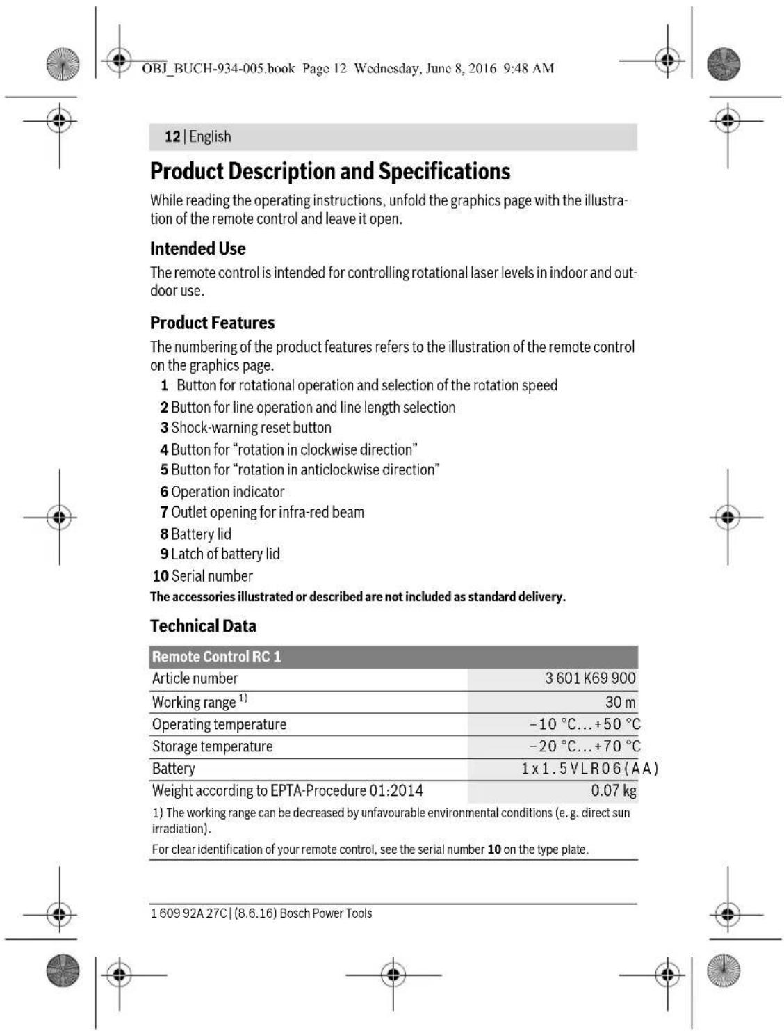 OBJ_BUCH-934-005.book Page 12 Wednesday, June 8, 2016 9:48 AM 12 | English Product Description and Specifications While reading the operating instructions, unfold the graphics page with the illustra- tion of the remote control and leave it open. Intended Use The remote control is intended for controlling rotational laser levels in indoor and out- door use. Product Features The numbering of the product features refers to the illustration of the remote control on the graphics page. 1 Button for rotational operation and selection of the rotation speed 2 Button for line operation and line length selection 3 Shock-warning reset button 4 Button for "rotation in clockwise direction" 5 Button for "rotation in anticlockwise direction" 6 Operation indicator 7 Outlet opening for infra-red beam 8 Battery lid 9 Latch of battery lid 10 Serial number The accessories illustrated or described are not included as standard delivery. Technical Data Remote Control RC 1 Article number 3 601 K69 900 Working range¹) 30 m Operating temperature -10 °C...+50 °C Storage temperature -20 °C...+70 °C Battery 1 x 1.5 VLR06 (AA) Weight according to EPTA-Procedure 01:2014 0.07 kg 1) The working range can be decreased by unfavourable environmental conditions (e.g. direct sun irradiation). For clear identification of your remote control, see the serial number 10 on the type plate. 1 609 92A 27C | (8.6.16) Bosch Power Tools