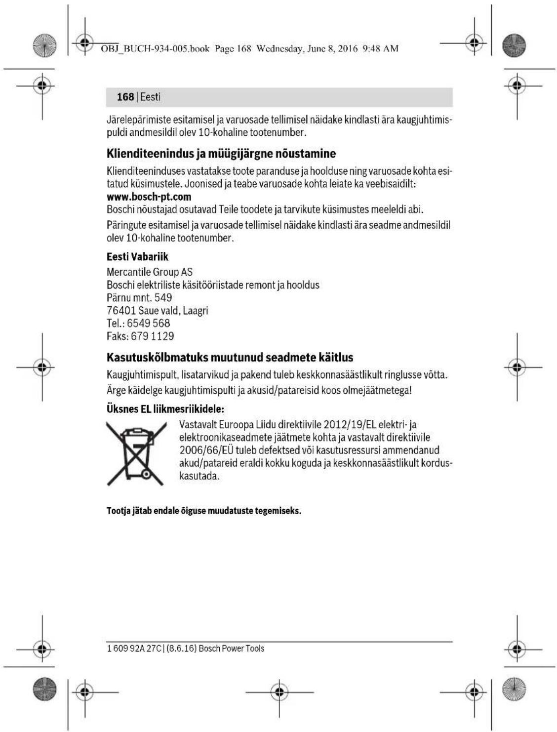 OBJ_BUCH-934-005.book Page 168 Wednesday, June 8, 2016 9:48 AM 168 | Eesti Järelepärimiste esitamisel ja varuosade tellimisel näidake kindlasti ära kaugjuhtimispuldi andmesildil olev 10-kohaline tootenumber. Klienditeenindus ja müügijärgne nõustamine Klienditeeninduses vastatakse toote paranduse ja hoolduse ning varuosade kohta esitatud küsimustele. Joonised ja teabe varuosade kohta leiate ka veebisaidilt: www.bosch-pt.com Boschi nõustajad osutavad Teile toodete ja tarvikute küsimustes meeleldi abi. Päringute esitamisel ja varuosade tellimisel näidake kindlasti ära seadme andmesildil olev 10-kohaline tootenumber. Eesti Vabariik Mercantile Group AS Boschi elektriliste käsitööriistade remont ja hooldus Pärnu mnt. 549 76401 Saue vald, Laagri Tel.: 6549 568 Faks: 679 1129 Kasutuskõlbmatuks muutunud seadmete käitlus Kaugjuhtimispult, lisatarvikud ja pakend tuleb keskkonnasäästlikult ringlusse võtta. Ärge käidelge kaugjuhtimispulti ja akusid/patareisid koos olmejäätmetega! Üksnes EL liikmesriikidele: Vastavalt Euroopa Liidu direktiivile 2012/19/EL elektri- ja elektroonikaseadmete jäätmete kohta ja vastavalt direktiivile 2006/66/EÜ tuleb defektsed või kasutusressursi ammendanud akud/patareid eraldi kokku koguda ja keskkonnasäästlikult kordus-kasutada. Tootja jätab endale õiguse muudatuste tegemiseks. 1 609 92A 27C | (8.6.16) Bosch Power Tools