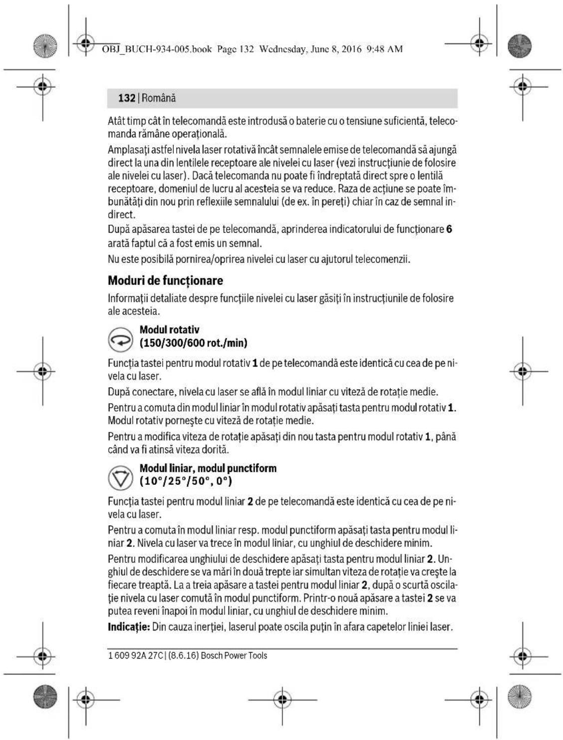 OBJ_BUCH-934-005.book Page 132 Wednesday, June 8, 2016 9:48 AM 132 | Română Atât timp cât în telecomandă este introdusă o baterie cu o tensiune suficientă, telecomanda rămâne operațională. Amplasați astfel nivela laser rotativă încât semnalele emise de telecomandă să ajungă direct la una din lentilele receptoare ale nivelei cu laser (vezi instrucțiunie de folosire ale nivelei cu laser). Dacă telecomanda nu poate fi îndreptată direct spre o lentilă receptoare, domeniul de lucru al acesteia se va reduce. Raza de acțiune se poate îmbunătăți din nou prin reflexiile semnalului (de ex. în pereți) chiar în caz de semnal indirect. După apăsarea tastei de pe telecomandă, aprinderea indicatorului de funcționare 6 arată faptul că a fost emis un semnal. Nu este posibilă pornirea/oprirea nivelei cu laser cu ajutorul telecomenzii. Moduri de funcționare Informații detaliate despre funcțiile nivelei cu laser găsiți în instrucțiunile de folosire ale acesteia. Modul rotativ (150/300/600 rot./min) Funcția tastei pentru modul rotativ 1 de pe telecomandă este identică cu cea de pe nivela cu laser. După conectare, nivela cu laser se află în modul liniar cu viteză de rotație medie. Pentru a comuta din modul liniar în modul rotativ apăsați tasta pentru modul rotativ 1. Modul rotativ pornește cu viteză de rotație medie. Pentru a modifica viteza de rotație apăsați din nou tasta pentru modul rotativ 1, până când va fi atinsă viteza dorită. Modul liniar, modul punctiform (10°/25°/50°, 0°) Funcția tastei pentru modul liniar 2 de pe telecomandă este identică cu cea de pe nivela cu laser. Pentru a comuta în modul liniar resp. modul punctiform apăsați tasta pentru modul liniar 2. Nivela cu laser va trece în modul liniar, cu unghiul de deschidere minim. Pentru modificarea unghiului de deschidere apăsați tasta pentru modul liniar 2. Unghiul de deschidere se va mări în două trepte iar simultan viteza de rotație va crește la fiecare treaptă. La a treia apăsare a tastei pentru modul liniar 2, după o scurtă oscilație nivela cu laser comută în modul punctiform. Printr-o nouă apăsare a tastei 2 se va putea reveni înapoi în modul liniar, cu unghiul de deschidere minim. Indicație: Din cauza inerției, laserul poate oscila puțin în afara capetelor liniei laser. 1 609 92A 27C | (8.6.16) Bosch Power Tools