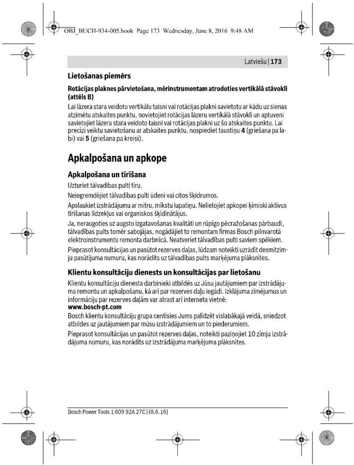 OBJ_BUCH-934-005.book Page 173 Wednesday, June 8, 2016 9:48 AM Latviešu | 173 Lietošanas piemērs Rotācijas plaknes pārvietošana, mērinstrumentam atrodoties vertikālā stāvokli (attēls B) Lai lāzera stara veidotu vertikālu taisni vai rotācijas plakni savietotu ar kādu uz sienas atzīmētu atskaites punktu, novietojiet rotācijas lāzeru vertikālā stāvokli un aptuveni savietojiet lāzera stara veidoto taisni vai rotācijas plakni uz šo atskaites punktu. Lai precizi veiktu savietošanu ar atskaites punktu, nospiediet taustiņu 4 (griešana pa labi) vai 5 (griešana pa kreisi). Apkalpošana un apkope Apkalpošana un tīrīšana Uzturiet tālvadības pulti tīru. Neiegremdējiet tālvadības pultiūdenī vai citos šķidrumos. Apslaukiet izstrādājumu ar mitru, mikstu lupatiņu. Nelietojiet apkopei ķimiski aktivus tīrīšanas līdzekļus vai organiskos šķīdinātājus. Ja, neraugoties uz augsto izgatavošanas kvalitāti un rūpīgo pēcražošanas pārbaudi, tālvadības pults tomēr sabojājas, nogādājiet to remontam firmas Bosch pilnvarotā elektroinstrumentu remonta darbnīcā. Neatveriet tālvadības pulti saviem spēkiem. Pieprasot konsultācijas un pasūtot rezerves daļas, lūdzam noteikti uzrādit desmitzīmju pasūtijuma numuru, kas norādīts uz tālvadības pults marķējuma plāksnītes. Klientu konsultāciju dienests un konsultācijas par lietošanu Klientu konsultāciju dienesta darbinieki atbildės uz Jūsu jautājumiem par izstrādājuma remontu un apkalpošanu, kā arī par rezerves daļu iegādi. Izklājuma zīmējumus un informāciju par rezerves daļam var atrast arī interneta vietnē: www.bosch-pt.com Bosch klientu konsultāciju grupa centisies Jums palīdzēt vislabākajā veidā, sniedzot atbildes uz jautājumiem par mūsu izstrādājumiem un to piederumiem. Pieprasot konsultācijas un pasūtot rezerves daļas, noteikti paziņojiet 10 zīmju izstrādājuma numuru, kas norādīts uz izstrādājuma marķējuma plāksnītes. Bosch Power Tools 1 609 92A 27C | (8.6.16)