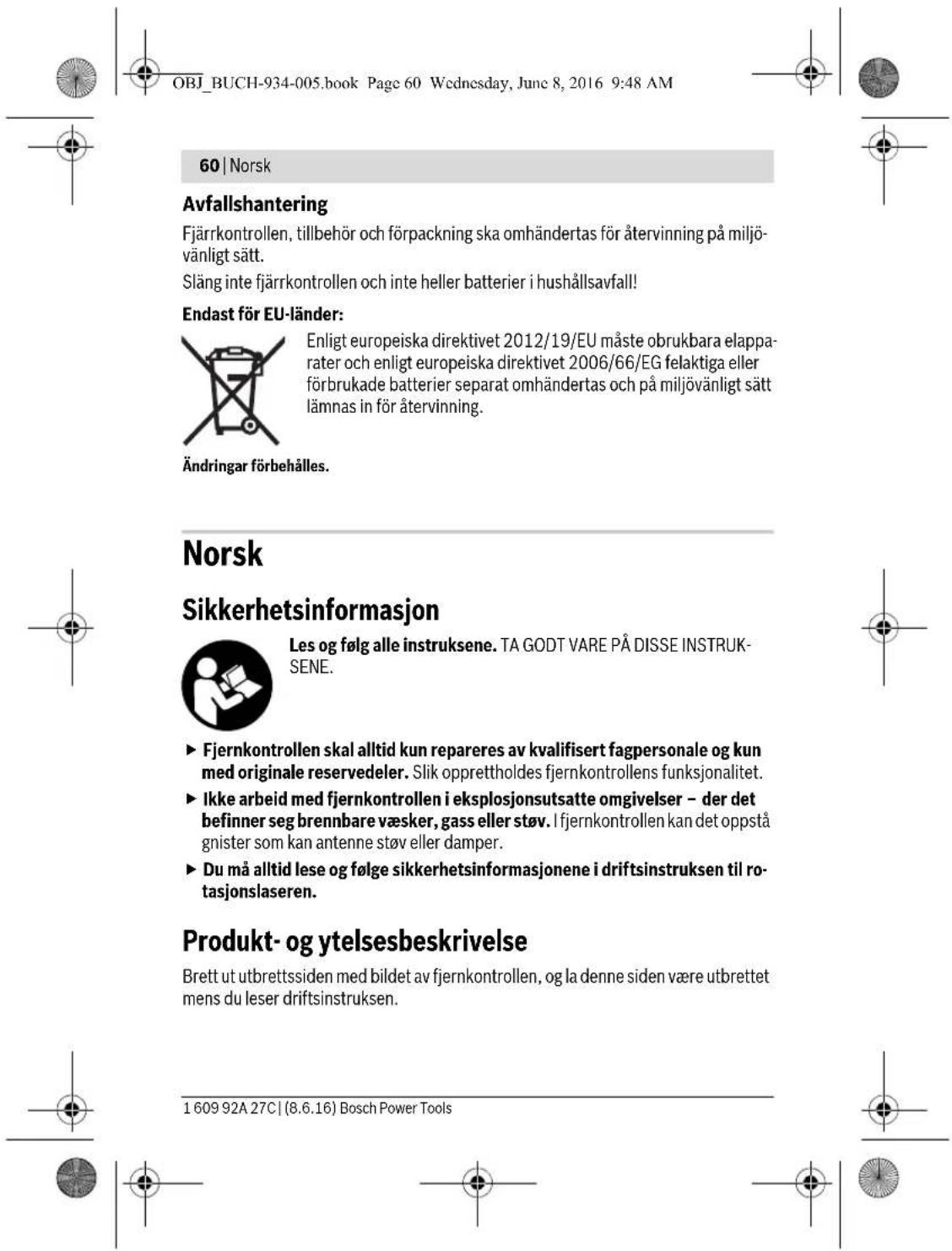 OBJ_BUCH-934-005.book Page 60 Wednesday, June 8, 2016 9:48 AM 60 | Norsk Avfallshantering Fjärrkontrollen, tillbehör och förpackning ska omhändertas för återvinning på miljövänligt sätt. Släng inte fjärrkontrollen och inte heller batterier i hushållsavfall! Endast för EU-länder: Enligt europeiska direktivet 2012/19/EU måste obrukbara elapparater och enligt europeiska direktivet 2006/66/EG felaktiga eller förbrukade batterier separat omhändertas och på miljövänligt sätt lämnas in för återvinning. Ändringar förbehålles. Norsk Sikkerhetsinformasjon Les og følg alle instruksene. TA GODT VARE PÅ DISSE INSTRUKSENE. ► Fjernkontrollen skal alltid kun repareres av kvalifisert fagpersonale og kun med originale reservedeler. Slik opprettholdes fjernkontrollens funksjonalitet. ► Ikke arbeid med fjernkontrollen i eksplosjonsutsatte omgivelser – der det befinner seg brennbare væsker, gass eller støv. I fjernkontrollen kan det oppstå gnister som kan antenne støv eller damper. ► Du må alltid lese og følge sikkerhetsinformasjonene i driftsinstruksen til rotasjonslaseren. Produkt- og ytelsesbeskrivelse Brett ut utbrettssiden med bildet av fjernkontrollen, og la denne siden være utbrettet mens du leser driftsinstruksen. 1 609 92A 27C | (8.6.16) Bosch Power Tools