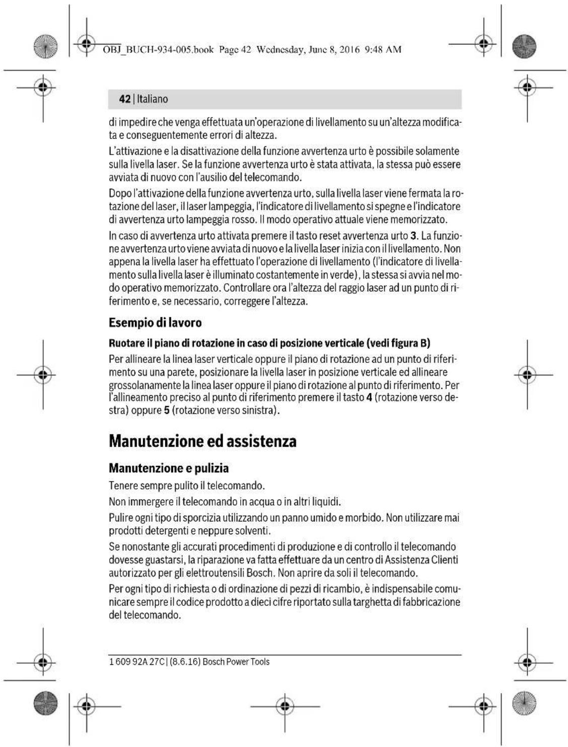 OBJ_BUCH-934-005.book Page 42 Wednesday, June 8, 2016 9:48 AM 42 | Italiano di impedire che venga effettuata un'operazione di livellamento su un'altezza modificata e conseguentemente errori di altezza. L'attivazione e la disattivazione della funzione avvertenza urto è possibile solamente sulla livella laser. Se la funzione avvertenza urto è stata attivata, la stessa può essere avviata di nuovo con l'ausilio del telecomando. Dopo l'attivazione della funzione avvertenza urto, sulla livella laser viene fermata la rotazione del laser, il laser lampeggia, l'indicatore di livellamento si spegne e l'indicatore di avvertenza urto lampeggia rosso. Il modo operativo attuale viene memorizzato. In caso di avvertenza urto attivata premere il tasto reset avvertenza urto 3. La funzione avvertenza urto viene avviata di nuovo e la livella laser inizia con il livellamento. Non appena la livella laser ha effettuato l'operazione di livellamento (l'indicatore di livellamento sulla livella laser è illuminato costantemente in verde), la stessa si avvia nel modo operativo memorizzato. Controllare ora l'altezza del raggio laser ad un punto di riferimento e, se necessario, correggere l'altezza. Esempio di lavoro Ruotare il piano di rotazione in caso di posizione verticale (vedi figura B) Per allineare la linea laser verticale oppure il piano di rotazione ad un punto di riferimento su una parete, posizionare la livella laser in posizione verticale ed allineare grossolanamente la linea laser oppure il piano di rotazione al punto di riferimento. Per l'allineamento preciso al punto di riferimento premere il tasto 4 (rotazione verso destra) oppure 5 (rotazione verso sinistra). Manutenzione ed assistenza Manutenzione e pulizia Tenere sempre pulito il telecomando. Non immergere il telecomando in acqua o in altri liquidi. Pulire ogni tipo di sporcizia utilizzando un panno umido e morbido. Non utilizzare mai prodotti detergenti e neppure solventi. Se nonostante gli accurati procedimenti di produzione e di controllo il telecomando dovesse guastarsi, la riparazione va fatta effettuare da un centro di Assistenza Clienti autorizzato per gli elettroutensili Bosch. Non aprire da soli il telecomando. Per ogni tipo di richiesta o di ordinazione di pezzi di ricambio, è indispensabile comunicare sempre il codice prodotto a dieci cifre riportato sulla targhetta di fabbricazione del telecomando. 1 609 92A 27C | (8.6.16) Bosch Power Tools