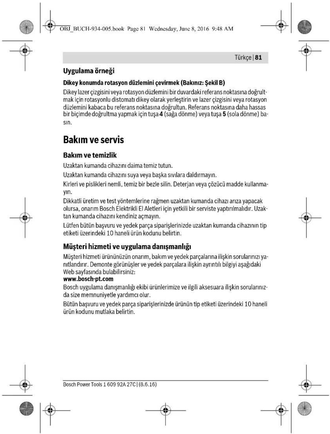 OBJ_BUCH-934-005.book Page 81 Wednesday, June 8, 2016 9:48 AM Türkçe | 81 Uygulama örneği Dikey konumda rotasyon düzlemini çevirmek (Bakınız: Şekil B) Dikey lazer çizgisini veya rotasyon düzlemini bir duvardaki referans noktasına doğrultmak için rotasyonlu distomatı dikey olarak yerleştirin ve lazer çizgisini veya rotasyon düzlemini kabaca bu referans noktasına doğrultun. Referans noktasına daha hassas bir biçimde doğrultma yapmak için tuşa 4 (sağa dönme) veya tuşa 5 (sola dönme) basın. Bakım ve servis Bakım ve temizlik Uzaktan kumanda cihazını daima temiz tutun. Uzaktan kumanda cihazını suya veya başka sıvılara daldırmayın. Kirleri ve pislikleri nemli, temiz bir bezle silin. Deterjan veya çözümü madde kullanmayın. Dikkatli üretim ve test yöntemlerine rağmen uzaktan kumanda cihazı arıza yapacak olursa, onarım Bosch Elektrikli El Aletleri için yetkili bir serviste yaptırılmalıdır. Uzaktan kumanda cihazını kendiniz açmayın. Lütfen bütün başvuru ve yedek parça siparişlerinizde uzaktan kumanda cihazının tip etiketi üzerindeki 10 haneli ürün kodunu belirtin. Müşteri hizmeti ve uygulama danışmanlığı Müşteri hizmeti ürününüzün onarım, bakım ve yedek parçalarına ilişkin sorularınızı yanıtlandırır. Demonte görünüşler ve yedek parçalara ilişkin ayrıntılı bilgiyi aşağıdaki Web sayfasında bulabilirsiniz: www.bosch-pt.com Bosch uygulama danışmanlığı ekibi ürünlerimize ve ilgili aksesuara ilişkin sorularınızda size memnuniyetle yardımcı olur. Bütün başvuru ve yedek parça siparişlerinizde ürünün tip etiketi üzerindeki 10 haneli ürün kodunu mutlaka belirtin. Bosch Power Tools 1 609 92A 27C | (8.6.16)