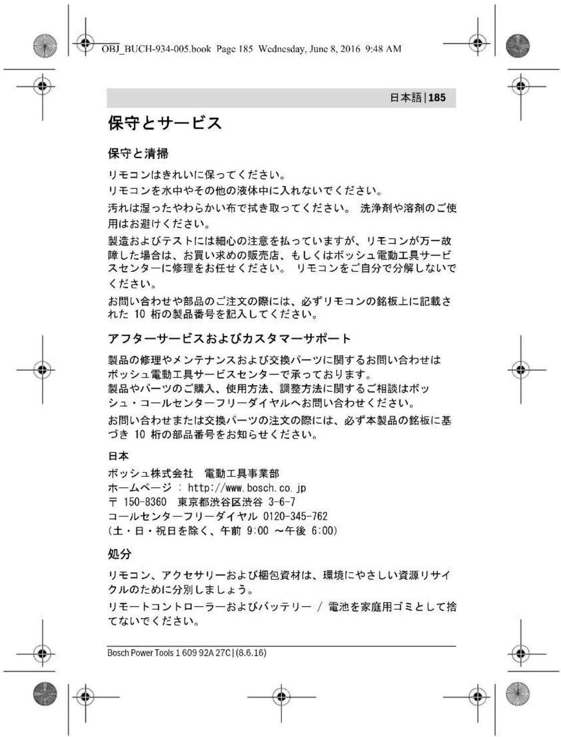 OBJ_BUCH-934-005.book Page 185 Wednesday, June 8, 2016 9:48 AM 日本語|185 保守とサービス 保守と清掃 リモコンはきれいに保ってください。 リモコンを水中やその他の液体中に入れないでください。 汚れは湿ったやわらかい布で拭き取ってください。 洗浄剤や溶剤のご使用はお避けください。 製造およびテストには細心の注意を払っていますが、リモコンが万一故障した場合は、お買い求めの販売店、もしくはボッシュ電動工具サービスセンターに修理をお任せください。 リモコンをご自分で分解しないでください。 お問い合わせや部品のご注文の際には、必ずリモコンの銘板上に記載された 10 析の製品番号を記入してください。 アフターサービスおよびカスタマーサポート 製品の修理やメンテナンスおよび交換パーツに関するお問い合わせはボッシュ電動工具サービスセンターで承っております。 製品やパーツのご購入、使用方法、調整方法に関するご相談はボッシュ・コールセンターフリーダイヤルへお問い合わせください。 お問い合わせまたは交換パーツの注文の際には、必ず本製品の銘板に基づき 10 析の部品番号をお知らせください。 日本 ボッシュ株式会社 電動工具事業部 ホームページ : http://www.bosch.co.jp 〒 150-8360 東京都渋谷区渋谷 3-6-7 コールセンターフリーダイヤル 0120-345-762 (土・日・祝日を除く、午前 9:00 ~午後 6:00) 処分 リモコン、アクセサリーおよび梱包資材は、環境にやさしい資源リサイクルのために分別しましょう。 リモートコントローラーおよびバッテリー / 電池を家庭用ゴミとして捨てないでください。 Bosch Power Tools 1 609 92A 27C|(8.6.16)