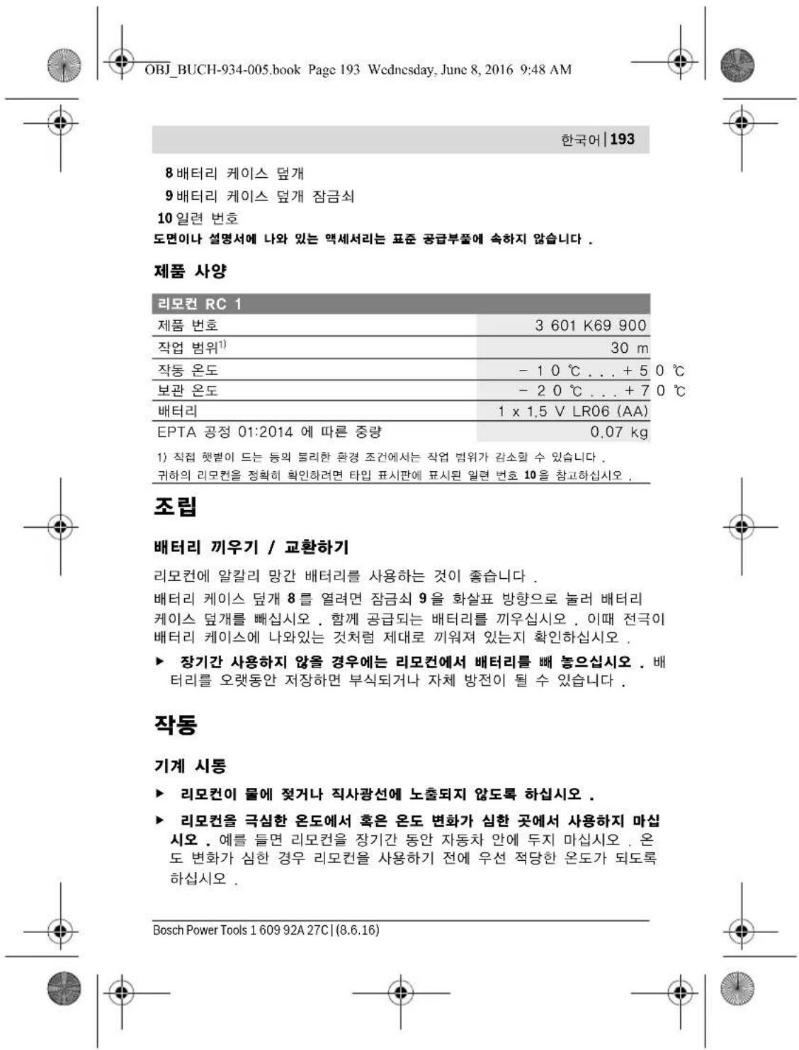 OBJ_BUCH-934-005.book Page 193 Wednesday, June 8, 2016 9:48 AM 한국어 | 193 8 배터리 케이스 덧개 9 배터리 케이스 덧개 잠금쇠 10 일련 번호 도면이나 설명서에 나와 있는 액세서리는 표준 공급부품에 속하지 않습니다 . 제품 사양 리모컨 RC 1 제품 번호 3 601 K69 900 작업 범위¹) 30 m 작동 온도 - 10 ℃ . . . + 5 0 ℃ 보관 온도 - 20 ℃ . . . + 7 0 ℃ 배터리 1 x 1.5 V LR06 (AA) EPTA 공정 01:2014 에 따른 중량 0.07 kg 1) 직접 햇벌이 드는 등의 불리한 환경 조건에서는 작업 범위가 감소할 수 있습니다 . 귀하의 리모컨을 정확히 확인하려면 타입 표시판에 표시된 일련 번호 10을 참고하십시오 . 조립 배터리 끼우기 / 교환하기 리모컨에 알칼리 망간 배터리를 사용하는 것이 좋습니다 . 배터리 케이스 덧개 8를 열려면 잠금쇠 9을 화살표 방향으로 눌러 배터리 케이스 덧개를 배십시오 . 함께 공급되는 배터리를 끼우십시오 . 이때 전극이 배터리 케이스에 나와있는 것처럼 제대로 끼워져 있는지 확인하십시오 . ► 장기간 사용하지 않을 경우에는 리모컨에서 배터리를 빼 놓으십시오 . 배 터리를 오랫동안 저장하면 부식되거나 자체 방전이 될 수 있습니다 . 작동 기계 시동 ► 리모컨이 물에 젖거나 직사광선에 노출되지 않도록 하십시오 . ► 리모컨을 극심한 온도에서 혹은 온도 변화가 심한 곳에서 사용하지 마십 시오 . 예를 들면 리모컨을 장기간 동안 자동차 안에 두지 마십시오 . 온 도 변화가 심한 경우 리모컨을 사용하기 전에 우선 적당한 온도가 되도록 하십시오 . Bosch Power Tools 1 609 92A 27C | (8.6.16)