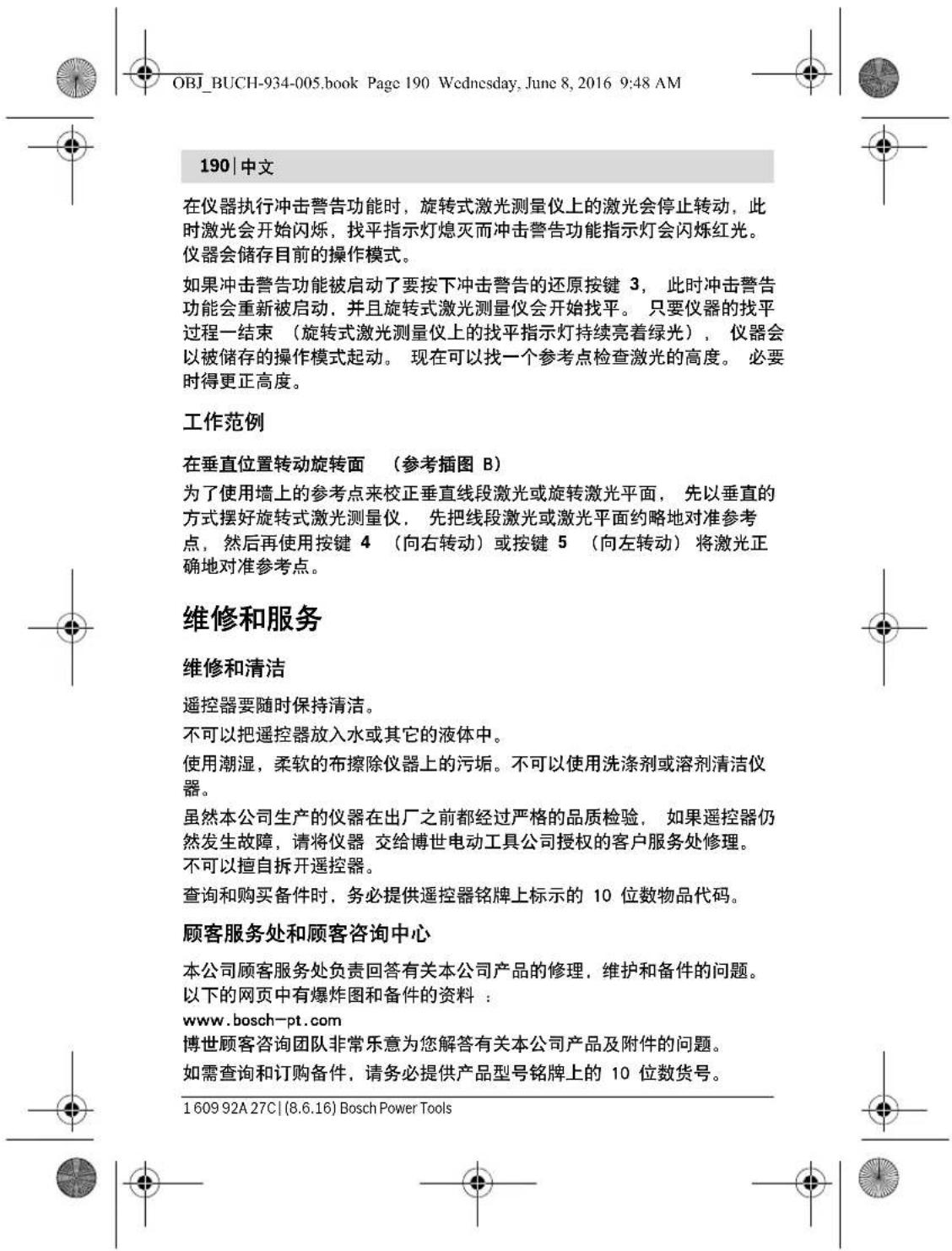 OBJ_BUCH-934-005.book Page 190 Wednesday, June 8, 2016 9:48 AM 190 | 中文 在仪器执行冲击警告功能时,旋转式激光测量仪上的激光会停止转动,此时激光会开始闪烁,找平指示灯熄灭而冲击警告功能指示灯会闪烁红光。仪器会储存目前的操作模式。 如果冲击警告功能被启动了要按下冲击警告的还原按键 3, 此时冲击警告功能会重新被启动,并且旋转式激光测量仪会开始找平。 只要仪器的找平过程一结束 (旋转式激光测量仪上的找平指示灯持续亮着绿光), 仪器会以被储存的操作模式起动。 现在可以找一个参考点检查激光的高度。 必要时得更正高度。 工作范例 在垂直位置转动旋转面 (参考插图 B) 为了使用墙上的参考点来校正垂直线段激光或旋转激光平面, 先以垂直的方式摆好旋转式激光测量仪, 先把线段激光或激光平面约略地对准参考点,然后再使用按键 4 (向右转动)或按键 5 (向左转动)将激光正确地对准参考点。 维修和服务 维修和清洁 遥控器要随时保持清洁。 不可以把遥控器放入水或其它的液体中。 使用潮湿,柔软的布擦除仪器上的污垢。不可以使用洗涤剂或溶剂清洁仪器。 虽然本公司生产的仪器在出厂之前都经过严格的品质检验, 如果遥控器仍然发生故障,请将仪器 交给博世电动工具公司授权的客户服务处修理。 不可以擅自拆开遥控器。 查询和购买备件时,务必提供遥控器铭牌上标示的 10 位数物品代码。 顾客服务处和顾客咨询中心 本公司顾客服务处负责回答有关本公司产品的修理,维护和备件的问题。 以下的网页中有爆炸图和备件的资料: www.bosch-pt.com 博世顾客咨询团队非常乐意为您解答有关本公司产品及附件的问题。 如需查询和订购备件,请务必提供产品型号铭牌上的 10 位数货号。 1609 92A 27C | (8.6.16) Bosch Power Tools
