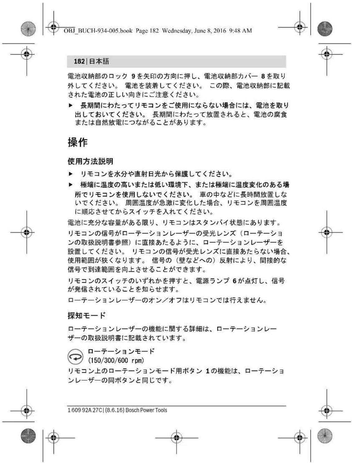 OBJ_BUCH-934-005.book Page 182 Wednesday, June 8, 2016 9:48 AM 182 | 日本語 電池収納部のロック 9 を矢印の方向に押し、電池収納部カバー 8 を取り外してください。 電池を装着してください。 この際、電池収納部に記載された電池の正しい向きにご注意ください。 ► 長期間にわたってリモコンをご使用にならない場合には、電池を取り出しておいてください。 長期間にわたって放置されると、電池の腐食または自然放電につながることがあります。 操作 使用方法説明 ► リモコンを水分や直射日光から保護してください。 ► 極端に温度の高いまたは低い環境下、または極端に温度変化のある場所でリモコンを使用しないでください。 車の中などに長時間放置しないでください。 周囲温度が急激に変化した場合、リモコンを周囲温度に順応させてからスイッチを入れてください。 電池に充分な容量がある限り、リモコンはスタンバイ状態にあります。 リモコンの信号がローテーションレーザーの受光レンズ(ローテーションの取扱説明書参照)に直接あたるように、ローテーションレーザーを設置してください。 リモコンの信号が受光レンズに直接あたらない場合、使用範囲が狭くなります。 信号の(壁などへの)反射により、間接的な信号で到達範囲を向上させることができます。 リモコンのスイッチのいずれかを押すと、電源ランプ 6 が点灯し、信号が発信されていることを知らせます。 ローテーションレーザーのオン/オフはリモコンでは行えません。 探知モード ローテーションレーザーの機能に関する詳細は、ローテーションレーザーの取扱説明書に記載されています。 ローテーションモード (150/300/600 rpm) リモコン上のローテーションモード用ボタン 1 の機能は、ローテーションレーザーの同ボタンと同じです。 1 609 92A 27C | (8.6.16) Bosch Power Tools