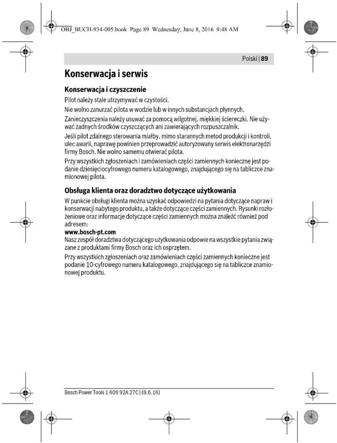 OBJ_BUCH-934-005.book Page 89 Wednesday, June 8, 2016 9:48 AM Polski | 89 Konserwacja i serwis Konserwacja i czyszczenie Pilot należy stale utrzymywać w czystości. Nie wolno zanurzać pilota w wodzie lub w innych substancjach płynnych. Zanieczyszczenia należy usuwać za pomocą wilgotnej, miękkiej ściereczki. Nie uży- wać żadnych środków czyszczących ani zawierających rozpuszczalnik. Jeśli pilot zdalnego sterowania miały, mimo starannych metod produkcji i kontroli, ulec awarii, naprawę powinien przeprowadzić autoryzowany serwis elektronarzędzi firmy Bosch. Nie wolno samemu otwierać pilota. Przy wszystkich zgłoszeniach i zamówieniach części zamiennych konieczne jest po- danie dziesięciocyfrowego numeru katalogowego, znajdującego się na tabliczce zna- mionowej pilota. Obsługą klienta oraz doradztwo dotyczące użytkowania W punkcie obsługi klienta można uzyskać odpowiedzi na pytania dotyczące napraw i konserwacji nabytego produktu, a także dotyczące części zamiennych. Rysunki rozło- żeniowe oraz informacje dotyczące części zamiennych można znaleźć również pod adresem: www.bosch-pt.com Nasz zespół doradztwa dotyczącego użytkowania odpowie na wszystkie pytania zwią- zane z produktami firmy Bosch oraz ich osprzętem. Przy wszystkich zgłoszeniach oraz zamówieniach części zamiennych konieczne jest podanie 10-cyfrowego numeru katalogowego, znajdującego się na tabliczce znamio- nowej produktu. Bosch Power Tools 1 609 92A 27C | (8.6.16)