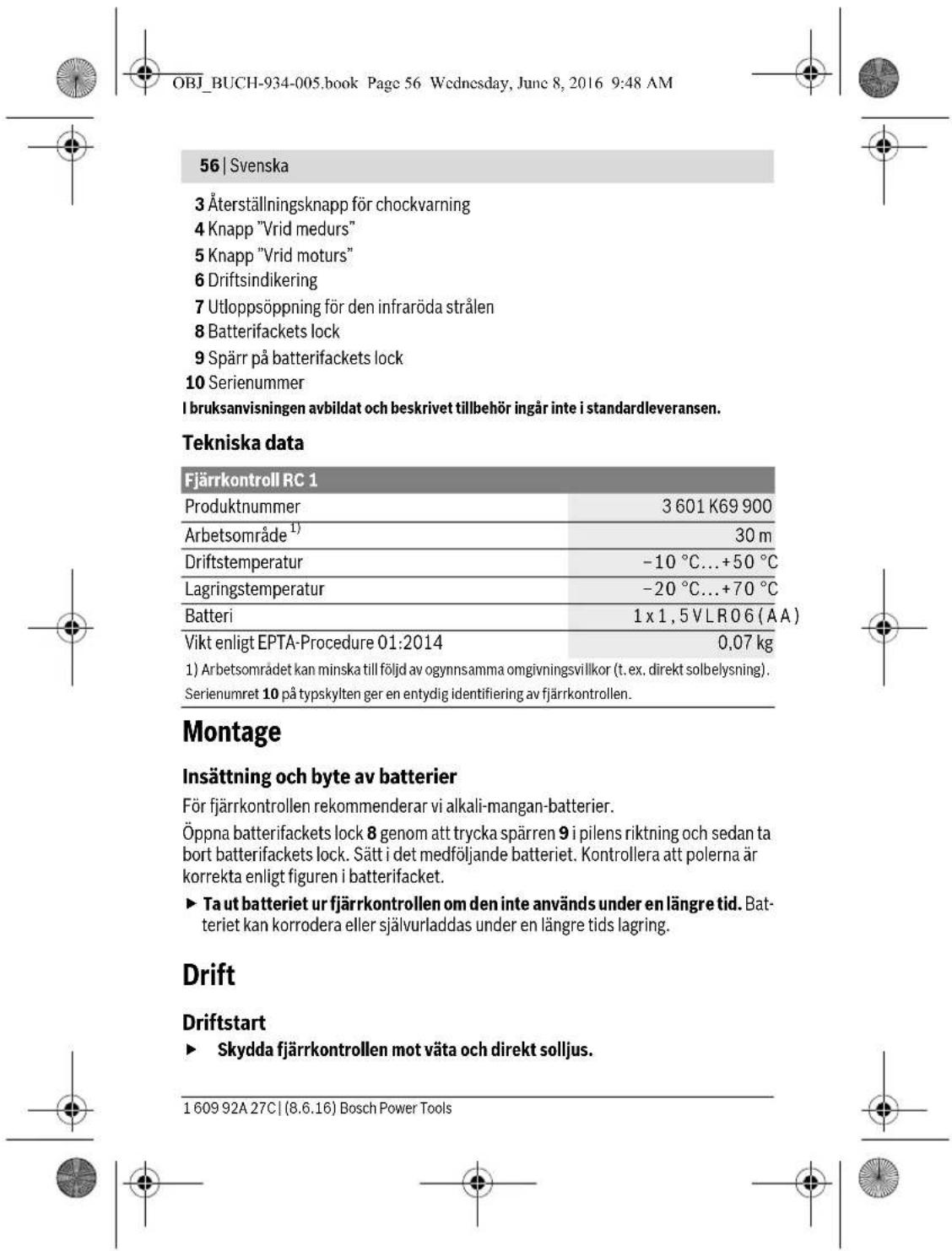 OBJ_BUCH-934-005.book Page 56 Wednesday, June 8, 2016 9:48 AM 56 | Svenska 3 Återställningsknapp för chockvarning 4 Knapp "Vrid medurs" 5 Knapp "Vrid moturs" 6 Driftsindikering 7 Utlloppsöppning för den infraröda strålen 8 Batterifackets lock 9 Spärr på batterifackets lock 10 Serienummer I bruksanvisningen avbildat och beskrivet tillbehör ingår inte i standardleveransen. Tekniska data Fjärrkontroll RC 1 Produktnummer 3 601 K69 900 Arbetsområde¹) 30 m Driftstemperatur -10 °C...+50 °C Lagringstemperatur -20 °C...+70 °C Batteri 1 x 1,5 VLR06 (ÅA) Vikt enligt EPTA-Procedure 01:2014 0,07 kg 1) Arbetsområdet kan minska till följd av ogynnsamma omgivningsvillkor (t. ex. direkt solbelysning). Serienumret 10 på typskylten ger en entydig identifiering av fjärrkontrollen. Montage Insättning och byte av batterier För fjärrkontrollen rekommenderar vi alkali-mangan-batterier. Öppna batterifackets lock 8 genom att trycka spärren 9 i pilens riktning och sedan ta bort batterifackets lock. Sätt i det medföljande batteriet. Kontrollera att polerna är korrekta enligt figuren i batterifacket. ► Ta ut batteriet ur fjärrkontrollen om den inte används under en längre tid. Batteriet kan korrodera eller självurladdas under en längre tids lagring. Drift Driftstart ► Skydda fjärrkontrollen mot väta och direkt solljus. 1 609 92A 27C | (8.6.16) Bosch Power Tools