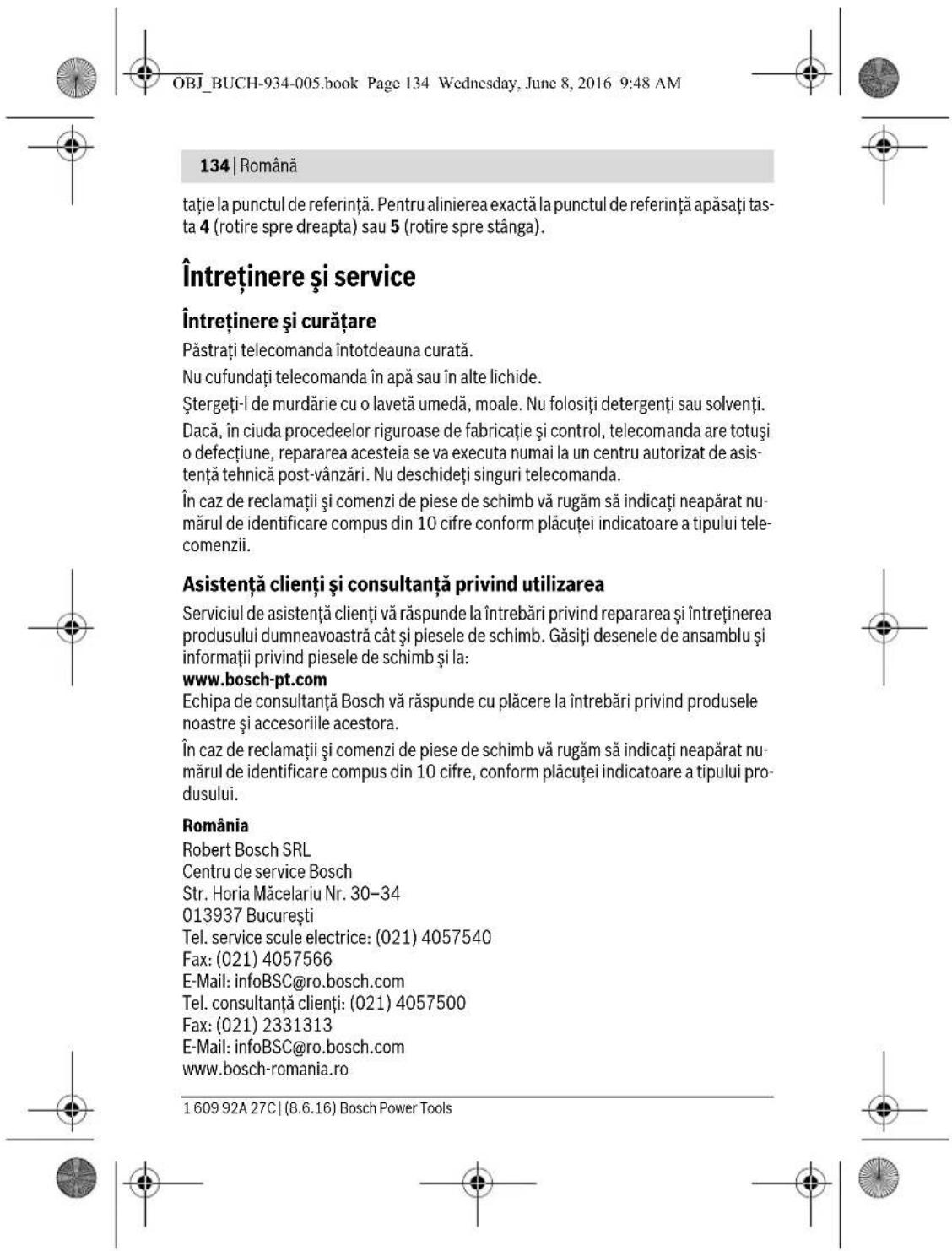 OBJ_BUCH-934-005.book Page 134 Wednesday, June 8, 2016 9:48 AM 134 | Română tație la punctul de referință. Pentru alinierea exactă la punctul de referință apăsați tasta 4 (rotire spre dreapta) sau 5 (rotire spre stânga). Întreținere și service Întreținere și curățare Păstrați telecomanda întotdeauna curată. Nu cufundați telecomanda în apă sau în alte lichide. Ștergeți-l de murdărie cu o lavetă umedă, moale. Nu folosiți detergenți sau solventi. Dacă, în ciuda procedeelor riguroase de fabricație și control, telecomanda are totuși o defectiune, repararea acesteia se va executa numai la un centru autorizat de asistență tehnică post-vânzări. Nu deschideți singuri telecomanda. În caz de reclamații și comenzi de piese de schimb vă rugăm să indicați neapărat numărul de identificare compus din 10 cifre conform plăcuței indicatoare a tipului telecomenzii. Asistență clienti și consultanță privind utilizarea Serviciul de asistență clienti vă răspunde la întrebări privind repararea și întreținerea produsului dumneavoastră cât și piesele de schimb. Găsiți desenele de ansamblu și informații privind piesele de schimb și la: www.bosch-pt.com Echipa de consultanță Bosch vă răspunde cu plăcere la întrebări privind produsele noastre și accesoriiile acestora. În caz de reclamații și comenzi de piese de schimb vă rugăm să indicați neapărat numărul de identificare compus din 10 cifre, conform plăcuței indicatoare a tipului produsului. România Robert Bosch SRL Centru de service Bosch Str. Horia Măcelariu Nr. 30–34 013937 București Tel. service scule electrice: (021) 4057540 Fax: (021) 4057566 E-Mail: infoBSC@ro.bosch.com Tel. consultanță clienti: (021) 4057500 Fax: (021) 2331313 E-Mail: infoBSC@ro.bosch.com www.bosch-romania.ro 1 609 92A 27C | (8.6.16) Bosch Power Tools