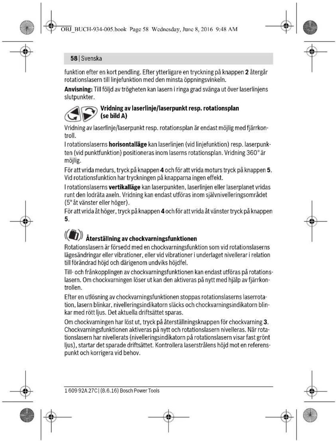 OBJ_BUCH-934-005.book Page 58 Wednesday, June 8, 2016 9:48 AM 58 | Svenska funktion efter en kort pendling. Efter ytterligare en tryckning på knappen 2 återgår rotationslasern till linjefunktion med den minsta öppningsvinkeln. Anvisning: Till följd av trögheten kan lasern i ringa grad svänga ut över laserlinjens slutpunkter. Vridning av laserlinje/laserpunkt resp. rotationsplan (se bild A) Vridning av laserlinje/laserpunkt resp. rotationsplan är endast möjlig med fjärrkontroll. I rotationslaserns horisontalläge kan laserlinjen (vid linjefunktion) resp. laserpunkten (vid punktfunktion) positioneras inom laserns rotationsplan. Vridning 360° är möjlig. För att vrida medurs, tryck på knappen 4 och för att vrida moturs tryck på knappen 5. Vid rotationsfunktion har tryckningen på knapparna ingen effekt. I rotationslaserns vertikalläge kan laserpunkten, laserlinjen eller laserplanet vridas runt den lodräta axeln. Vridning kan endast utföras inom självnivelleringsområdet (5° åt vänster eller höger). För att vrida åt höger, tryck på knappen 4 och för att vrida åt vänster tryck på knappen 5. Återställning av chockvarningsfunktionen Rotationslasern är försedd med en chockvarningsfunktion som vid rotationslaserns lägesändringar eller vibrationer, eller vid vibrationer i underlaget nivellerar i relation till förändrad höjd och därigenom undviks höjdfel. Till- och frånkopplingen av chockvarningsfunktionen kan endast utföras på rotationslasern. Om chockvarningen löser ut kan den aktiveras på nytt med hjälp av fjärrkontrollen. Efter en utlösning av chockvarningsfunktionen stoppas rotationslaserns laserrotation, lasern blinkar, nivelleringsindikatorn släcks och chockvarningsindikatorn blinkar med rött ljus. Det aktuella driftsättet sparas. Om chockvarningen har löst ut, tryck på återställningsknappen för chockvarning 3. Chockvarningsfunktionen aktiveras på nytt och rotationslasern nivelleras. När rotationslasern har nivellerats (nivelleringsindikatorn på rotationslasern visar fast grönt ljus), startar det sparade driftsättet. Kontrollera laserstrålens höjd mot en referenspunkt och korrigera vid behov. 1 609 92A 27C | (8.6.16) Bosch Power Tools