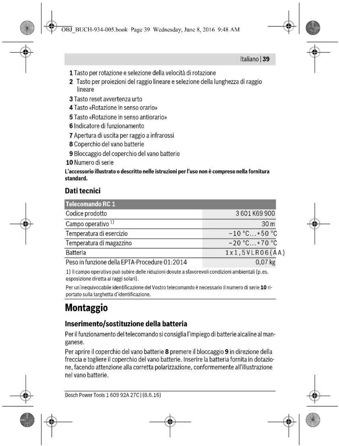 OBJ_BUCH-934-005.book Page 39 Wednesday, June 8, 2016 9:48 AM |Italiano | 39 1 Tasto per rotazione e selezione della velocità di rotazione 2 Tasto per proiezioni del raggio lineare e selezione della lunghezza di raggio lineare 3 Tasto reset avvertenza urto 4 Tasto «Rotazione in senso orario» 5 Tasto «Rotazione in senso antiorario» 6 Indicatore di funzionamento 7 Apertura di uscita per raggio a infrarossi 8 Coperchio del vano batterie 9 Bloccaggio del coperchio del vano batterie 10 Numero di serie L'accessorio illustrato o descritto nelle istruzioni per l'uso non è compreso nella fornitura standard. Dati tecnici Telecomando RC 1 Codice prodotto 3 601 K69 900 Campo operativo¹) 30 m Temperatura di esercizio -10 °C...+50 °C Temperatura di magazzino -20 °C...+70 °C Batteria 1 x 1,5 VLR06 (AA) Peso in funzione della EPTA-Procedure 01:2014 0,07 kg 1) Il campo operativo può subire delle riduzioni dovute a sfavorevoli condizioni ambientali (p.es. esposizione diretta ai raggi solari). Per un'inequivocabile identificazione del Vostro telecomando è necessario il numero di serie 10 riportato sulla targhetta d'identificazione. Montaggio Inserimento/sostituzione della batteria Per il funzionamento del telecomando si consiglia l'impiego di batterie alcaline al manganese. Per aprire il coperchio del vano batterie 8 premere il bloccaggio 9 in direzione della freccia e togliere il coperchio del vano batterie. Inserire la batteria fornita in dotazione, facendo attenzione alla corretta polarizzazione, conformemente all'illustrazione nel vano batterie. Bosch Power Tools 1 609 92A 27C | (8.6.16)