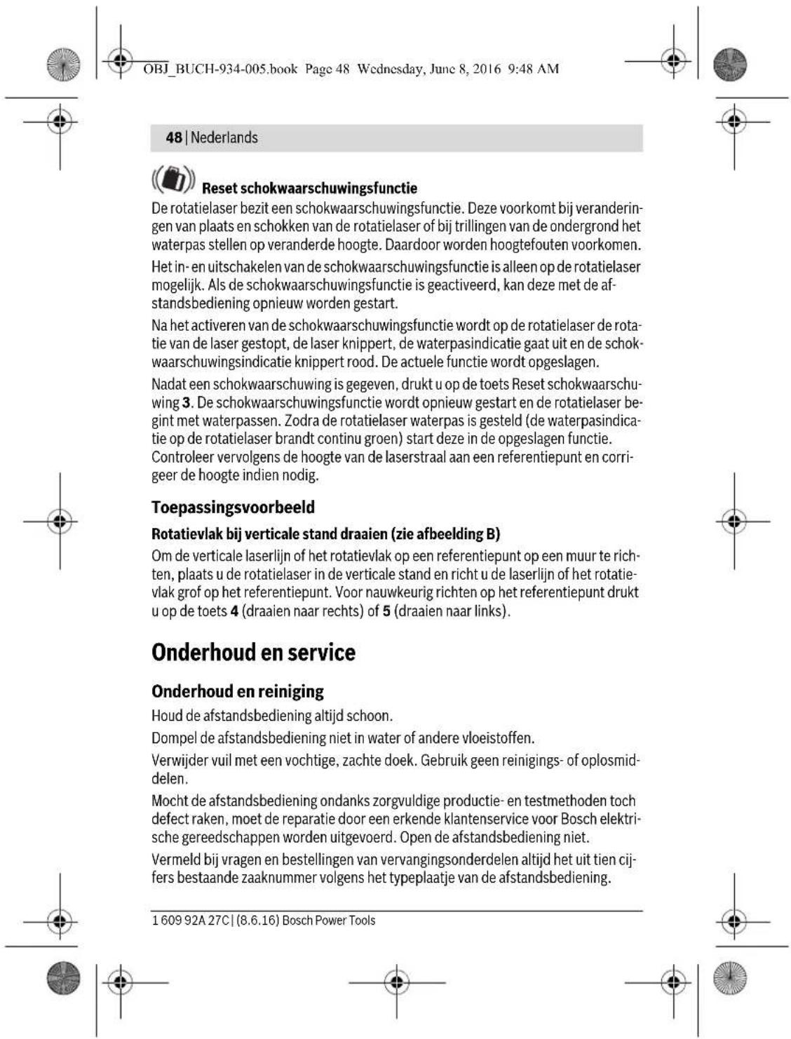 OBJ_BUCH-934-005.book Page 48 Wednesday, June 8, 2016 9:48 AM 48 | Nederlands Reset schokwaarschuwingsfunctie De rotatielaser bezit een schokwaarschuwingsfunctie. Deze voorkomt bij veranderingen van plaats en schokken van de rotatielaser of bij trillingen van de ondergrond het waterpas stellen op veranderde hoogte. Daardoor worden hoogtefouten voorkomen. Het in- en uitschakelen van de schokwaarschuwingsfunctie is alleen op de rotatielaser mogelijk. Als de schokwaarschuwingsfunctie is geactiveerd, kan deze met de afstandsbediening opnieuw worden gestart. Na het activeren van de schokwaarschuwingsfunctie wordt op de rotatielaser de rotatie van de laser gestopt, de laser knippert, de waterpasindicatie gaat uit en de schokwaarschuwingsindicatie knippert rood. De actuele functie wordt opgeslagen. Nadat een schokwaarschuwing is gegeven, drukt u op de toets Reset schokwaarschuwing 3. De schokwaarschuwingsfunctie wordt opnieuw gestart en de rotatielaser begint met waterpassen. Zodra de rotatielaser waterpas is gesteld (de waterpasindicatie op de rotatielaser brandt continu groen) start deze in de opgeslagen functie. Controleer vervolgens de hoogte van de laserstraal aan een referentiepunt en corrigeer de hoogte indien nodig. Toepassingsvoorbeeld Rotatievlak bij verticale stand draaien (zie afbeelding B) Om de verticale laserlijn of het rotatievlak op een referentiepunt op een muur te richten, plaats u de rotatielaser in de verticale stand en richt u de laserlijn of het rotatievlak grof op het referentiepunt. Voor nauwkeurig richten op het referentiepunt drukt u op de toets 4 (draaien naar rechts) of 5 (draaien naar links). Onderhoud en service Onderhoud en reiniging Houd de afstandsbediening altijd schoon. Dompel de afstandsbediening niet in water of andere vloeistoffen. Verwijder vuil met een vochtige, zachte doek. Gebruik geen reinigings- of oplosmiddelen. Mocht de afstandsbediening ondanks zorgvuldige productie- en testmethoden toch defect raken, moet de reparatie door een erkende klantenservice voor Bosch elektrische gereedschappen worden uitgevoerd. Open de afstandsbediening niet. Vermeld bij vragen en bestellingen van vervangingsonderdelen altijd het uit tien cijfers bestaande zaaknummer volgens het typeplaatje van de afstandsbediening. 1 609 92A 27C | (8.6.16) Bosch Power Tools