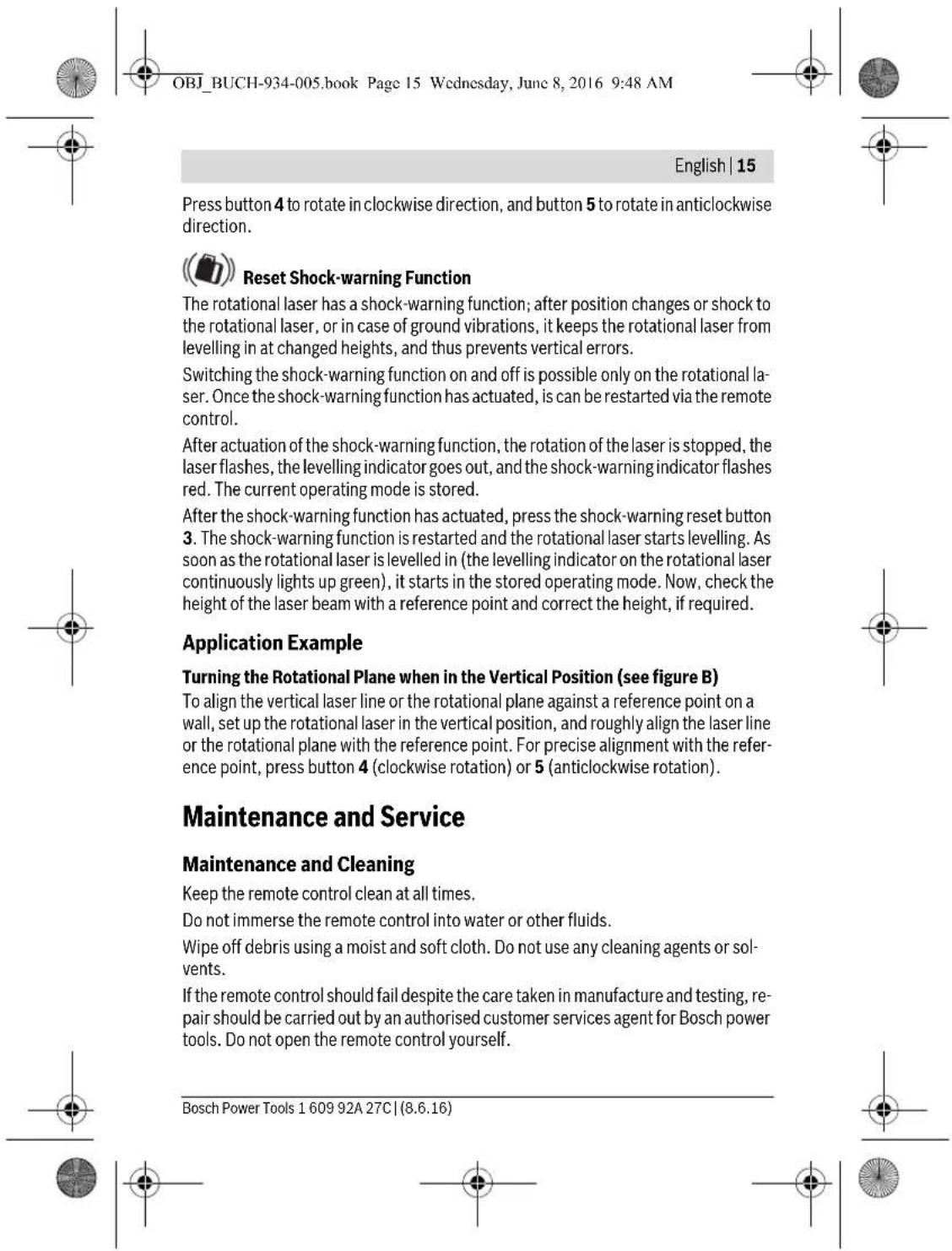 OBJ_BUCH-934-005.book Page 15 Wednesday, June 8, 2016 9:48 AM English | 15 Press button 4 to rotate in clockwise direction, and button 5 to rotate in anticlockwise direction. Reset Shock-warning Function The rotational laser has a shock-warning function; after position changes or shock to the rotational laser, or in case of ground vibrations, it keeps the rotational laser from levelling in at changed heights, and thus prevents vertical errors. Switching the shock-warning function on and off is possible only on the rotational laser. Once the shock-warning function has actuated, is can be restarted via the remote control. After actuation of the shock-warning function, the rotation of the laser is stopped, the laser flashes, the levelling indicator goes out, and the shock-warning indicator flashes red. The current operating mode is stored. After the shock-warning function has actuated, press the shock-warning reset button 3. The shock-warning function is restarted and the rotational laser starts levelling. As soon as the rotational laser is levelled in (the levelling indicator on the rotational laser continuously lights up green), it starts in the stored operating mode. Now, check the height of the laser beam with a reference point and correct the height, if required. Application Example Turning the Rotational Plane when in the Vertical Position (see figure B) To align the vertical laser line or the rotational plane against a reference point on a wall, set up the rotational laser in the vertical position, and roughly align the laser line or the rotational plane with the reference point. For precise alignment with the reference point, press button 4 (clockwise rotation) or 5 (anticlockwise rotation). Maintenance and Service Maintenance and Cleaning Keep the remote control clean at all times. Do not immerse the remote control into water or other fluids. Wipe off debris using a moist and soft cloth. Do not use any cleaning agents or solvents. If the remote control should fail despite the care taken in manufacture and testing, repair should be carried out by an authorised customer services agent for Bosch power tools. Do not open the remote control yourself. Bosch Power Tools 1 609 92A 27C | (8.6.16)