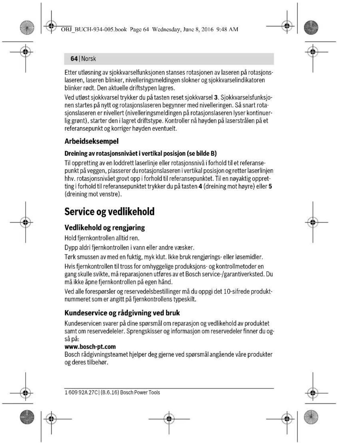 OBJ_BUCH-934-005.book Page 64 Wednesday, June 8, 2016 9:48 AM 64 | Norsk Etter utløsning av sjokkvarselfunksjonen stanses rotasjonen av laseren på rotasjons- laseren, laseren blinker, nivelleringsmeldingen slokner og sjokkvarselindikatoren blinker rødt. Den aktuelle driftstypen lagres. Ved utløst sjokkvarsel trykker du på tasten reset sjokkvarsel 3. Sjokkvarselsfunksjo- nen startes på nytt og rotasjonslaseren begynner med nivelleringen. Så snart rota- sjonslaseren er nivellert (nivelleringsmeldingen på rotasjonslaseren lyser kontinuer- lig grønt), starter den i lagret driftstype. Kontroller nå høyden på laserstrålen på et referansepunkt og korriger høyden eventuelt. Arbeidseksempel Dreining av rotasjonsnivået i vertikal posisjon (se bilde B) Til oppretting av en loddrett laserlinje eller rotasjonsnivå i forhold til et referanse- punkt på veggen, plasserer du rotasjonslaseren i vertikal posisjon og retter laserlinjen hhv. rotasjonsnivået grovt opp i forhold til referansepunktet. Til en nøyaktig oppret- ting i forhold til referansepunktet trykker du på tasten 4 (dreining mot høyre) eller 5 (dreining mot venstre). Service og vedlikehold Vedlikehold og rengjøring Hold fjernkontrollen alltid ren. Dypp aldri fjernkontrollen i vann eller andre væsker. Tørk smussen av med en fuktig, myk klut. Ikke bruk rengjørings- eller løsemidler. Hvis fjernkontrollen til tross for omhyggelige produksjons- og kontrollmetoder en gang skulle svikte, må reparasjonen utføres av et Bosch service-/garantiverksted. Du må ikke åpne fjernkontrollen på egen hånd. Ved alle forespørsler og reservedelsbestillinger må du oppgi det 10-sifrede produkt- nummeret som er angitt på fjernkontrollens typeskilt. Kundeservice og rådgivning ved bruk Kundeservicen svarer på dine spørsmål om reparasjon og vedlikehold av produktet samt om reservedeleler. Sprengskisser og informasjon om reservedeler finner du og- så på: www.bosch-pt.com Bosch rådgivningsteamet hjelper deg gjerne ved spørsmål angående våre produkter og deres tilbehør. 1 609 92A 27C | (8.6.16) Bosch Power Tools