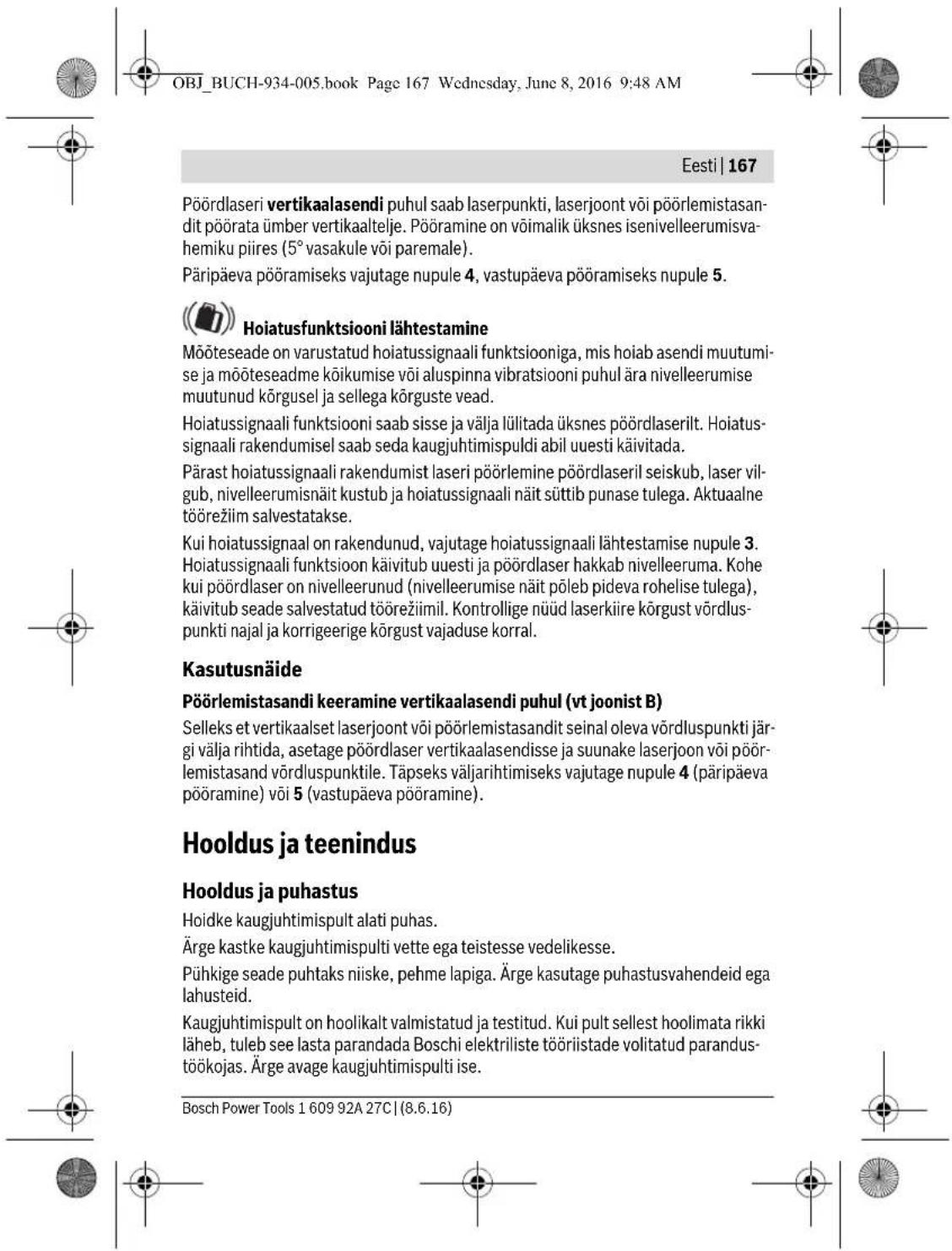 OBJ_BUCH-934-005.book Page 167 Wednesday, June 8, 2016 9:48 AM Eesti | 167 Pöördlaseri vertikaalasendi puhul saab laserpunkti, laserjoont või põörlemistasandit põörata ümber vertikaaltelje. Pööramine on võimalik üksnes isenivelleerumisvahemiku piires (5° vasakule või paremale). Päripäeva põöramiseks vajutage nupule 4, vastupäeva põöramiseks nupule 5. Hoiatusfunktsiooni lähtestamine Mõõteseade on varustatud hoiatussignaali funktsiooniga, mis hoiab asendi muutumise ja mõõteseadme kõikumise või aluspinna vibratsiooni puhul ära nivelleerumise muutunud kõrgusel ja sellega kõrguste vead. Hoiatussignaali funktsiooni saab sisse ja välja lülitada üksnes põördlaserilt. Hoiatussignaali rakendumisel saab seda kaugjuhtimispuldi abil uuesti käivitada. Pärast hoiatussignaali rakendumist laseri põörlemine põördlaseril seiskub, laser vilgub, nivelleerumisnäit kustub ja hoiatussignaali näit süttib punase tulega. Aktuaalne töörežiim salvestatakse. Kui hoiatussignaal on rakendunud, vajutage hoiatussignaali lähtestamise nupule 3. Hoiatussignaali funktsioon käivitub uuesti ja põördlaser hakkab nivelleeruma. Kohe kui põördlaser on nivelleerunud (nivelleerumise näit põleb pideva rohelise tulega), käivitub seade salvestatud töörežiimil. Kontrollige nüüd laserkiire kõrgust võrdluspunkti najal ja korrigeerige kõrgust vajaduse korral. Kasutusnäide Pöörlemistasandi keeramine vertikaalasendi puhul (vt joonist B) Selleks et vertikaalset laserjoont või põörlemistasandit seinal oleva võrdluspunkti järgi välja rihtida, asetage põördlaser vertikaalasendisse ja suunake laserjoon või põörlemistasand võrdluspunktile. Täpseks väljarihtimiseks vajutage nupule 4 (päripäeva põöramine) või 5 (vastupäeva põöramine). Hooldus ja teenindus Hooldus ja puhastus Hoidke kaugjuhtimispult alati puhas. Ärge kastke kaugjuhtimispulti vette ega teistesse vedelikesse. Pühkige seade puhtaks niiske, pehme lapiga. Ärge kasutage puhastusvahendeid ega lahusteid. Kaugjuhtimispult on hoolikalt valmistatud ja testitud. Kui pult sellest hoolimata rikki läheb, tuleb see lasta parandada Boschi elektriliste tööriistade volitatud parandustöökojas. Ärge avage kaugjuhtimispulti ise. Bosch Power Tools 1 609 92A 27C | (8.6.16)