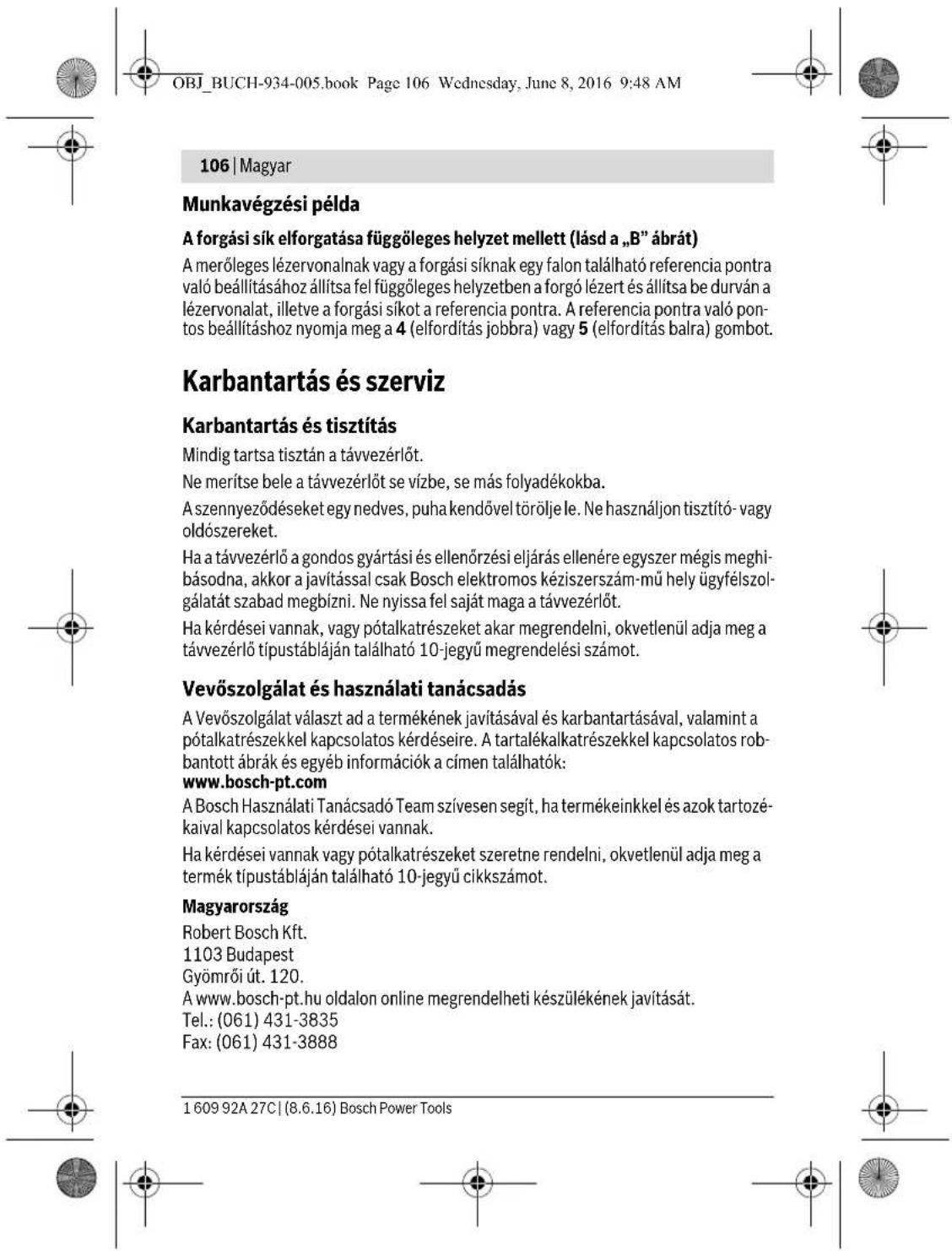 OBJ_BUCH-934-005.book Page 106 Wednesday, June 8, 2016 9:48 AM 106 | Magyar Munkavégzési példa A forgási sík elforgatása függöleges helyzet mellett (lásd a „B” ábrát) A merőleges lézervonalnak vagy a forgási síknak egy falon található referencia pontra való beállításához állítsa fel függöleges helyzetben a forgó lézert és állítsa be durván a lézervonalat, illetve a forgási síkot a referencia pontra. A referencia pontra való pontos beállításhoz nyomja meg a 4 (elfordítás jobbra) vagy 5 (elfordítás balra) gombot. Karbantartás és szerviz Karbantartás és tisztítás Mindig tartsa tisztán a távvezérlőt. Ne merítse bele a távvezérlőt se vízbe, se más folyadékokba. A szennyeződéseket egy nedves, puha kendővel törölje le. Ne használjon tisztító- vagy oldószereket. Ha a távvezérlő a gondos gyártási és ellenőrzési eljárás ellenére egyszer mégis meghibásodna, akkor a javítással csak Bosch elektromos kéziszerszám-mű hely ügyfélszolgálatát szabad megbízni. Ne nyissa fel saját maga a távvezérlőt. Ha kérdései vannak, vagy pótalkatrészeket akar megrendelni, okvetlenül adja meg a távvezérlő típustábláján található 10-jegyű megrendelési számot. Vevőszolgálat és használati tanácsadás A Vevőszolgálat választ ad a termékének javításával és karbantartásával, valamint a pótalkatrészekkel kapcsolatos kérdéseire. A tartalékalkatrészekkel kapcsolatos robbantott ábrák és egyéb információk a címen találhatók: www.bosch-pt.com A Bosch Használati Tanácsadó Team szívesen segít, ha termékeinkkel és azok tartozékaival kapcsolatos kérdései vannak. Ha kérdései vannak vagy pótalkatrészeket szeretne rendelni, okvetlenül adja meg a termék típustábláján található 10-jegyű cikkszámot. Magyarország Robert Bosch Kft. 1103 Budapest Gyömrői út. 120. A www.bosch-pt.hu oldalon online megrendelheti készülékének javítását. Tel.: (061) 431-3835 Fax: (061) 431-3888 1 609 92A 27C | (8.6.16) Bosch Power Tools