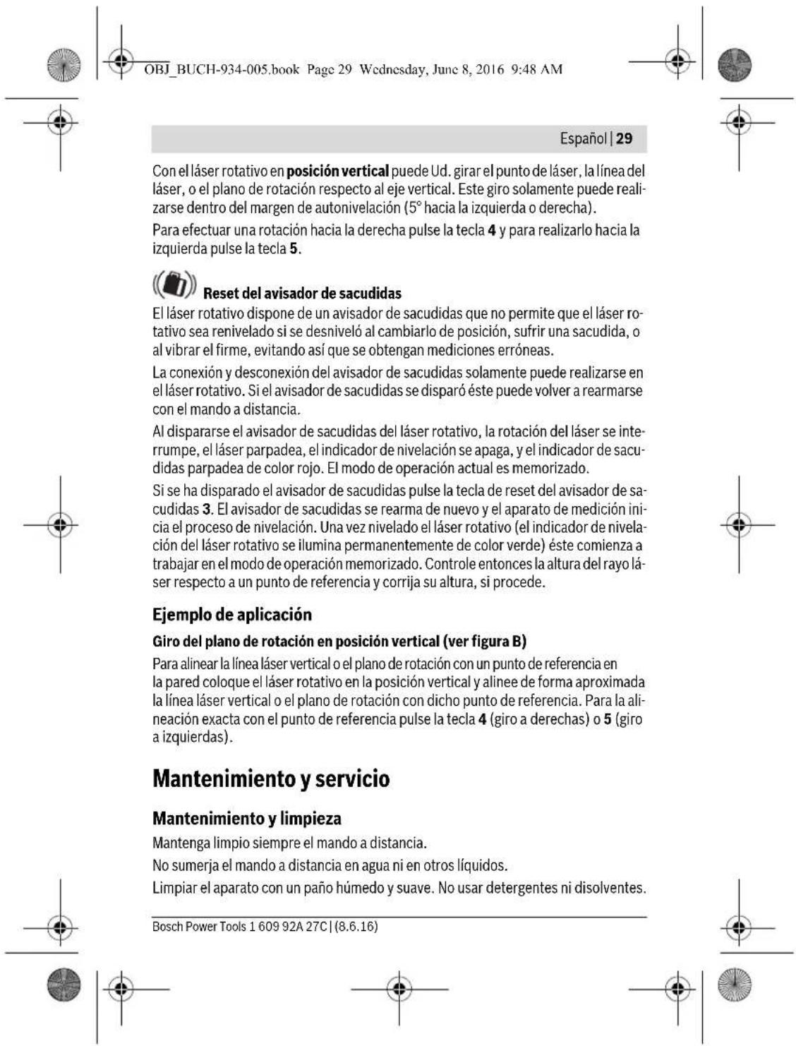OBJ_BUCH-934-005.book Page 29 Wednesday, June 8, 2016 9:48 AM Español | 29 Con el láser rotativo en posición vertical puede Ud. girar el punto de láser, la línea del láser, o el plano de rotación respecto al eje vertical. Este giro solamente puede realizarse dentro del margen de autonivelación (5° hacia la izquierda o derecha). Para efectuar una rotación hacia la derecha pulse la tecla 4 y para realizarlo hacia la izquierda pulse la tecla 5. Reset del avisador de sacudidas El láser rotativo dispone de un avisador de sacudidas que no permite que el láser rotativo sea renivelado si se desniveló al cambiarlo de posición, sufrir una sacudida, o al vibrar el firme, evitando así que se obtengan mediciones erróneas. La conexión y desconexión del avisador de sacudidas solamente puede realizarse en el láser rotativo. Si el avisador de sacudidas se disparó éste puede volver a rearmarse con el mando a distancia. Al dispararse el avisador de sacudidas del láser rotativo, la rotación del láser se interrumpe, el láser parpadea, el indicador de nivelación se apaga, y el indicador de sacudidas parpadea de color rojo. El modo de operación actual es memorizado. Si se ha disparado el avisador de sacudidas pulse la tecla de reset del avisador de sacudidas 3. El avisador de sacudidas se rearma de nuevo y el aparato de medición inicia el proceso de nivelación. Una vez nivelado el láser rotativo (el indicador de nivelación del láser rotativo se ilumina permanentemente de color verde) éste comienza a trabajar en el modo de operación memorizado. Controle entonces la altura del rayo láser respecto a un punto de referencia y corrija su altura, si procede. Ejemplo de aplicación Giro del plano de rotación en posición vertical (ver figura B) Para alinear la línea láser vertical o el plano de rotación con un punto de referencia en la pared coloque el láser rotativo en la posición vertical y alinee de forma aproximada la línea láser vertical o el plano de rotación con dicho punto de referencia. Para la alineación exacta con el punto de referencia pulse la tecla 4 (giro a derechos) o 5 (giro a izquierdas). Mantenimiento y servicio Mantenimiento y limpieza Mantenga limpio siempre el mando a distancia. No sumerja el mando a distancia en agua ni en otros líquidos. Limpiar el aparato con un paño húmedo y suave. No usar detergentes ni disolventes. Bosch Power Tools 1 609 92A 27C | (8.6.16)
