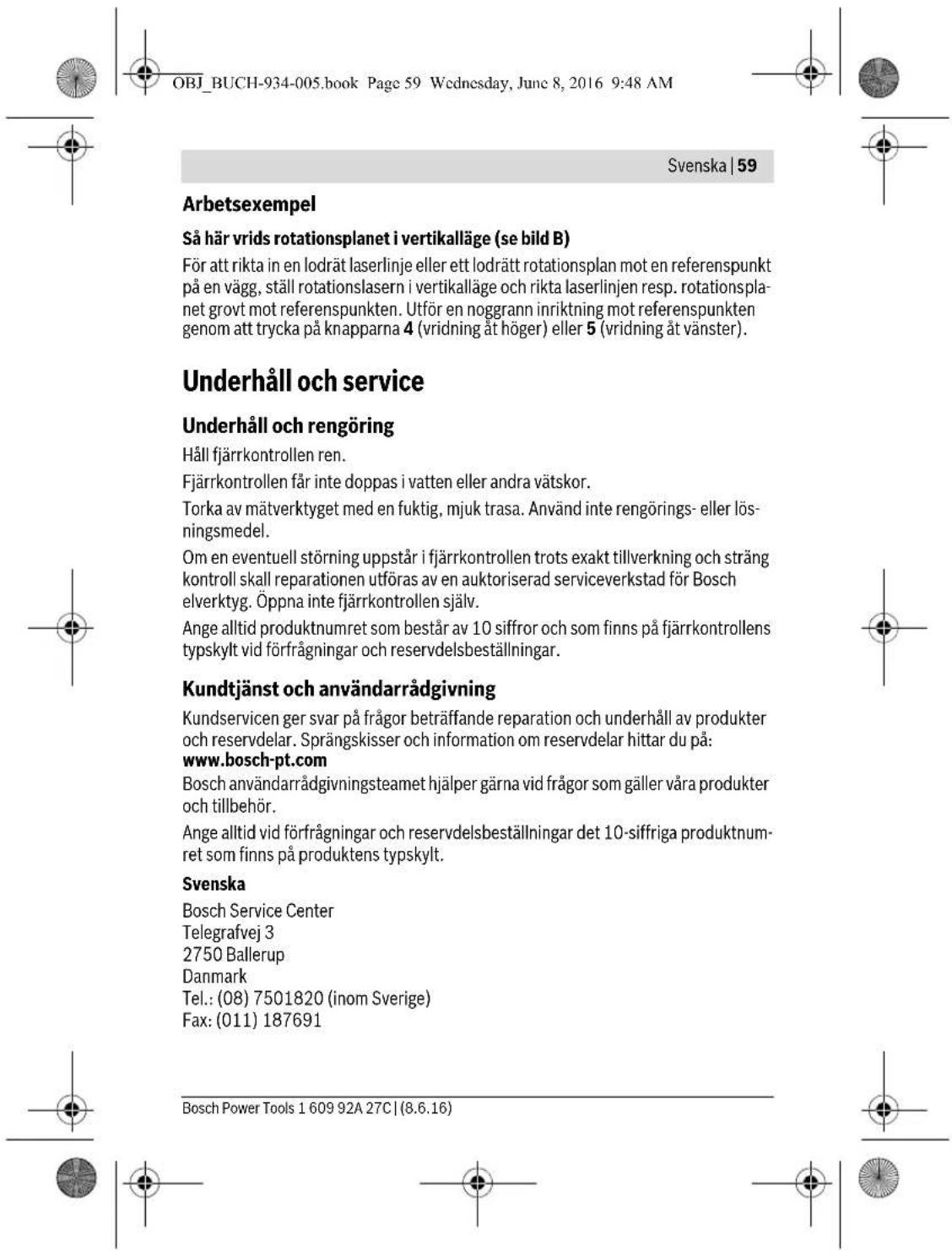 OBJ_BUCH-934-005.book Page 59 Wednesday, June 8, 2016 9:48 AM Svenska | 59 Arbetsexempel Så här vrids rotationsplanet i vertikalläge (se bild B) För att rikta in en lodrät laserlinje eller ett lodrätt rotationsplan mot en referenspunkt på en vägg, ställ rotationslasern i vertikalläge och rikta laserlinjen resp. rotationsplanet grovt mot referenspunkten. Utför en noggrann inriktning mot referenspunkten genom att trycka på knapparna 4 (vridning åt höger) eller 5 (vridning åt vänster). Underhåll och service Underhåll och rengöring Håll fjärrkontrollen ren. Fjärrkontrollen får inte doppas i vatten eller andra vätskor. Torka av mätverktyget med en fuktig, mjuk trasa. Använd inte rengörings- eller lösningsmedel. Om en eventuell störning uppstår i fjärrkontrollen trots exakt tillverkning och sträng kontroll skall reparationen utföras av en auktoriserad serviceverkstad för Bosch elverktyg. Öppna inte fjärrkontrollen själv. Ange alltid produktnumret som består av 10 siffror och som finns på fjärrkontrollens typskylt vid förfrågningar och reservdelsbeställningar. Kundtjänst och användarrådgivning Kundservicen ger svar på frågor beträffande reparation och underhåll av produkter och reservdelar. Sprängskisser och information om reservdelar hittar du på: www.bosch-pt.com Bosch användarrådgivningsteamet hjälper gärna vid frågor som gäller våra produkter och tillbehör. Ange alltid vid förfrågningar och reservdelsbeställningar det 10-siffriga produktnumret som finns på produktens typskylt. Svenska Bosch Service Center Telegrafvej 3 2750 Ballerup Danmark Tel.: (08) 7501820 (inom Sverige) Fax: (011) 187691 Bosch Power Tools 1 609 92A 27C | (8.6.16)