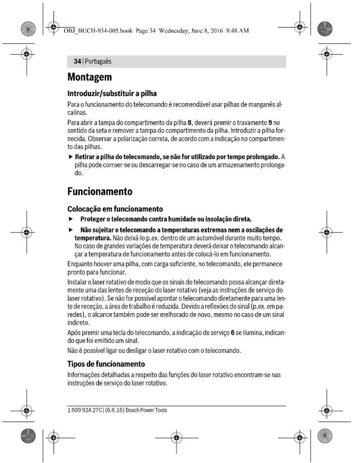 OBJ_BUCH-934-005.book Page 34 Wednesday, June 8, 2016 9:48 AM 34 | Português Montagem Introduzir/substituir a pilha Para o funcionamento do telecomando é recomendável usar pilhas de manganês alcalinas. Para abrir a tampa do compartimento da pilha 8, deverá premir o travamento 9 no sentido da seta e remover a tampa do compartimento da pilha. Introduzir a pilha fornecida. Observar a polarização correta, de acordo com a indicação no compartimento das pilhas. ► Retirar a pilha do telecomando, se não for utilizado por tempo prolongado. A pilha pode corroer-se ou descarregar-se no caso de um armazenamento prolongado. Funcionamento Colocação em funcionamento ► Proteger o telecomando contra humidade ou insolação direta. ► Não sujeitar o telecomando a temperaturas extremas nem a oscilações de temperatura. Não deixá-lo p.ex. dentro de um automóvel durante muito tempo. No caso de grandes variações de temperatura deverá deixar o telecomando alcançar a temperatura de funcionamento antes de colocá-lo em funcionamento. Enquanto houver uma pilha, com carga suficiente, no telecomando, ele permanece pronto para funcionar. Instalar o laser rotativo de modo que os sinais do telecomando possa alcançar diretamente uma das lentes de receção do laser rotativo (veja as instruções de serviço do laser rotativo). Se não for possível apontar o telecomando diretamente para uma lente de receção, a área de trabalho é reduzida. Devido a reflexões do sinal (p.ex. em paredes), o alcance também pode ser melhorado de novo, mesmo no caso de um sinal indireto. Após premir uma tecla do telecomando, a indicação de serviço 6 se ilumina, indicando que foi emitido um sinal. Não é possível ligar ou desligar o laser rotativo com o telecomando. Tipos de funcionamento Informações detalhadas a respeito das funções do laser rotativo encontram-se nas instruções de serviço do laser rotativo. 1 609 92A 27C | (8.6.16) Bosch Power Tools