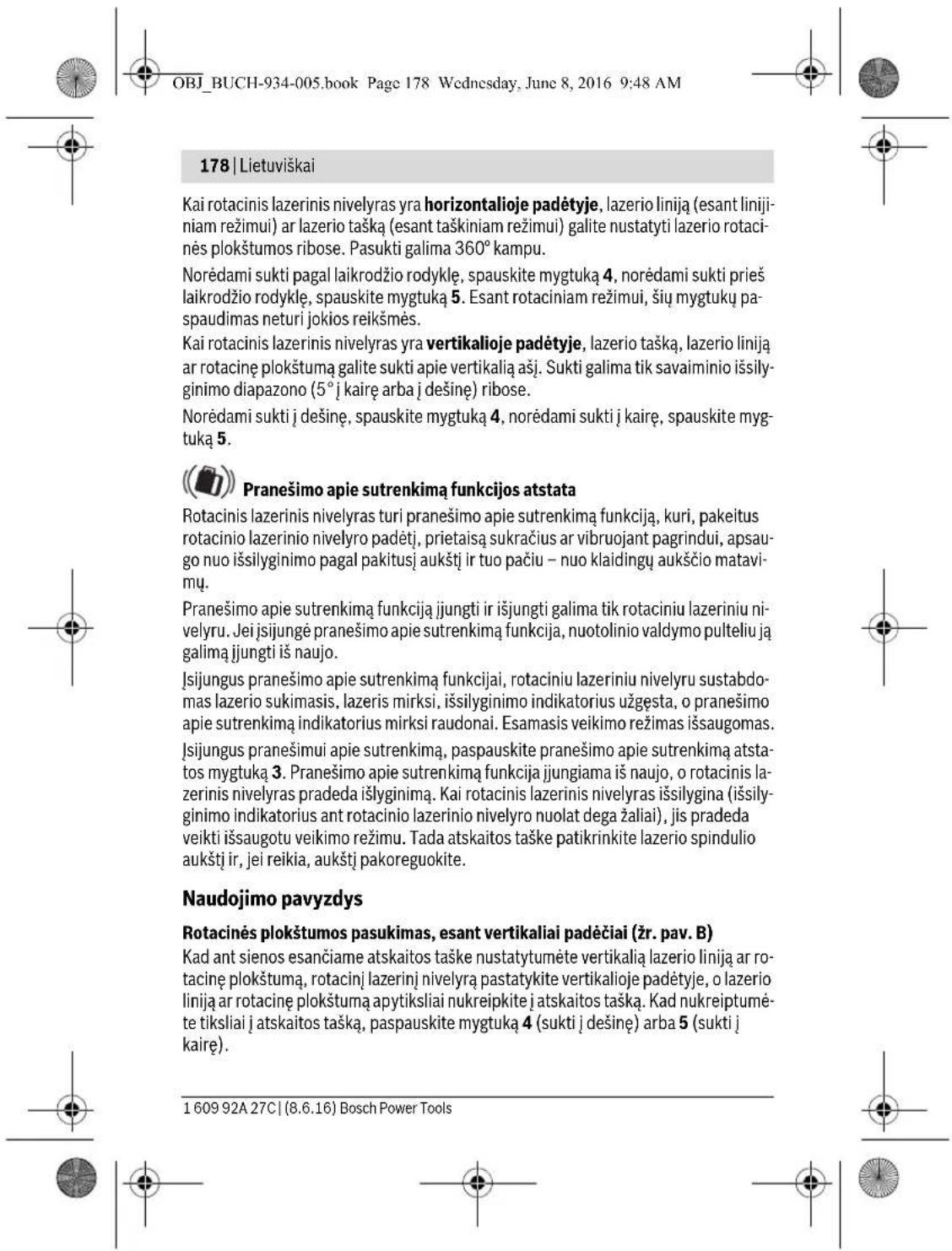 OBJ_BUCH-934-005.book Page 178 Wednesday, June 8, 2016 9:48 AM 178 | Lietuviškai Kai rotacinis lazerinis nivelyras yra horizontalioje padėtyje, lazerio liniją (esant linijiniam režimui) ar lazerio tašką (esant taškiniam režimui) galite nustatyti lazerio rotacinės plokštumos ribose. Pasukti galima 360° kampu. Norėdami sukti pagal laikrodžio rodyklę, spauskite mygtuką 4, norėdami sukti prieš laikrodžio rodyklę, spauskite mygtuką 5. Esant rotaciniam režimui, šių mygtukų paspaudimas neturi jokios reikšmės. Kai rotacinis lazerinis nivelyras yra vertikalioje padėtyje, lazerio tašką, lazerio liniją ar rotacinę plokštumą galite sukti apie vertikalią ašį. Sukti galima tik savaiminio išsilyginimo diapazono (5° į kairę arba į dešinę) ribose. Norėdami sukti į dešinę, spauskite mygtuką 4, norėdami sukti į kairę, spauskite mygtuką 5. Pranešimo apie sutrenkimą funkcijos atstata Rotacinis lazerinis nivelyras turi pranešimo apie sutrenkimą funkciją, kuri, pakeitus rotacinio lazerinio nivelyro padėtį, prietaisą sukračius ar vibruojant pagrindui, apsaugo nuo išsilyginimo pagal pakitusį aukštį ir tuo pačiu – nuo klaidingų aukščio matavimų. Pranešimo apie sutrenkimą funkciją jjungti ir išjungti galima tik rotaciniu lazeriniu nivelyru. Jei jsijungė pranešimo apie sutrenkimą funkcija, nuotolinio valdymo pulteliu ją galimą jjungti iš naujo. Jsijungus pranešimo apie sutrenkimą funkcijai, rotaciniu lazeriniu nivelyru sustabdomas lazerio sukimasis, lazeris mirksi, išsilyginimo indikatorius užgęsta, o pranešimo apie sutrenkimą indikatorius mirksi raudonai. Esamasis veikimo režimas išsaugomas. Jsijungus pranešimui apie sutrenkimą, paspauskite pranešimo apie sutrenkimą atstatos mygtuką 3. Pranešimo apie sutrenkimą funkcija jungiama iš naujo, o rotacinis lazerinis nivelyras pradeda išlyginimą. Kai rotacinis lazerinis nivelyras išsilygina (išsilyginimo indikatorius ant rotacinio lazerinio nivelyro nuolat dega žaliai), jis pradeda veikti išsaugotu veikimo režimu. Tada atskaitos taške patikrinkite lazerio spindulio aukštį ir, jei reikia, aukštį pakoreguokite. Naudojimo pavyzdys Rotacinės plokštumos pasukimas, esant vertikaliai padėčiai (žr. pav. B) Kad ant sienos esančiame atskaitos taške nustatytumėte vertikalią lazerio liniją ar rotacinę plokštumą, rotacinį lazerinį nivelyrą pastatykite vertikalioje padėtyje, o lazerio liniją ar rotacinę plokštumą apytiksliai nukreipkite į atskaitos tašką. Kad nukreiptumėte tiksliai į atskaitos tašką, paspauskite mygtuką 4 (sukti į dešinę) arba 5 (sukti į kairę). 1 609 92A 27C | (8.6.16) Bosch Power Tools