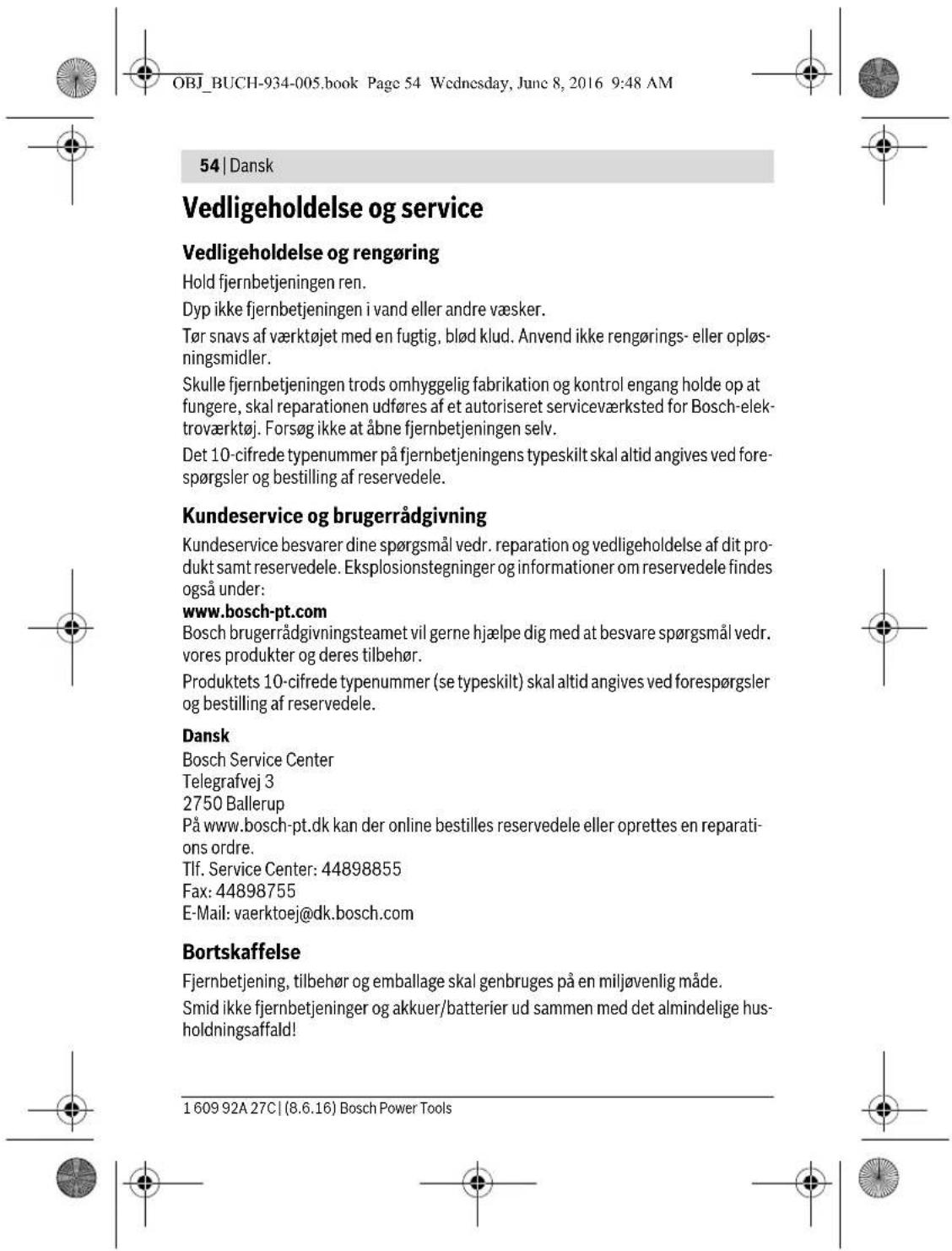 OBJ_BUCH-934-005.book Page 54 Wednesday, June 8, 2016 9:48 AM 54 | Dansk Vedligeholdelse og service Vedligeholdelse og rengøring Hold fjernbetjeningen ren. Dyp ikke fjernbetjeningen i vand eller andre væsker. Tør snavs af værktøjet med en fugtig, blød klud. Anvend ikke rengørings- eller opløsningsmidler. Skulle fjernbetjeningen trods omhyggelig fabrikation og kontrol engang holde op at fungere, skal reparationen udføres af et autoriseret serviceværksted for Bosch-elektraværktøj. Forsøg ikke at åbne fjernbetjeningen selv. Det 10-cifrede typenummer på fjernbetjeningens typeskilt skal altid angives ved forespørgsler og bestilling af reservedele. Kundeservice og brugerrådgivning Kundeservice besvarer dine spørgsmål vedr. reparation og vedligeholdelse af dit produkt samt reservedele. Eksplosionstegninger og informationer om reservedele findes også under: www.bosch-pt.com Bosch brugerrådgivningsteamet vil gerne hjælpe dig med at besvare spørgsmål vedr. vores produkter og deres tilbehør. Produktets 10-cifrede typenummer (se typeskilt) skal altid angives ved forespørgsler og bestilling af reservedele. Dansk Bosch Service Center Telegrafvej 3 2750 Ballerup På www.bosch-pt.dk kan der online bestilles reservedele eller oprettes en reparations ordre. Tlf. Service Center: 44898855 Fax: 44898755 E-Mail: vaerktoej@dk.bosch.com Bortskaffelse Fjernbetjening, tilbehør og emballage skal genbruges på en miljøvenlig måde. Smid ikke fjernbetjeninger og akkuer/batterier ud sammen med det almindelige husholdningsaffald! 1 609 92A 27C | (8.6.16) Bosch Power Tools