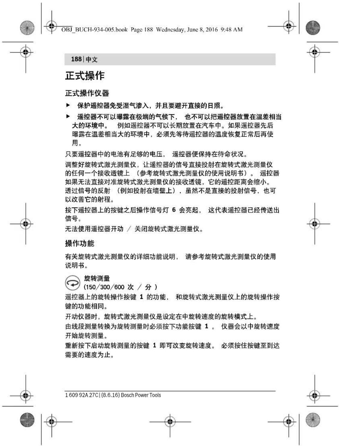 OBJ_BUCH-934-005.book Page 188 Wednesday, June 8, 2016 9:48 AM 188 | 中文 正式操作 正式操作仪器 ▶ 保护遥控器免受湿气渗入,并且要避开直接的日照。 ▶ 遥控器不可以曝露在极端的气候下,也不可以把遥控器放置在温差相当大的环境中。例如遥控器不可以长期放置在汽车中。如果遥控器先后曝露在温差相当大的环境中,必须先等待遥控器的温度恢复正常后再使用。 只要遥控器中的电池有足够的电压,遥控器便保持在待命状况。 调整好旋转式激光测量仪,让遥控器的信号直接投射在旋转式激光测量仪的任何一个接收透镜上(参考旋转式激光测量仪的使用说明书)。遥控器如果无法直接对准旋转式激光测量仪的接收透镜,它的遥控距离会缩小。 透过信号的反射(例如投射在墙壁上),虽然不是直接的投射信号,也可以改善它的射程。 按下遥控器上的按键之后操作信号灯 6 会亮起,这代表遥控器已经传送出信号。 无法使用遥控器开动 / 关闭旋转式激光测量仪。 操作功能 有关旋转式激光测量仪的详细功能说明,请参考旋转式激光测量仪的使用说明书。 旋转测量 (150/300/600 次 / 分) 遥控器上的旋转操作按键 1 的功能,和旋转式激光测量仪上的旋转操作按键的功能相同。 开动仪器时,旋转式激光测量仪是设定在中旋转速度的旋转模式上。 由线段测量转换为旋转测量时必须按下功能按键 1 。仪器会以中旋转速度开始旋转测量。 重新按下启动旋转测量的按键 1 即可改变旋转速度。必须按住按键至到达需要的速度为止。 1 609 92A 27C | (8.6.16) Bosch Power Tools