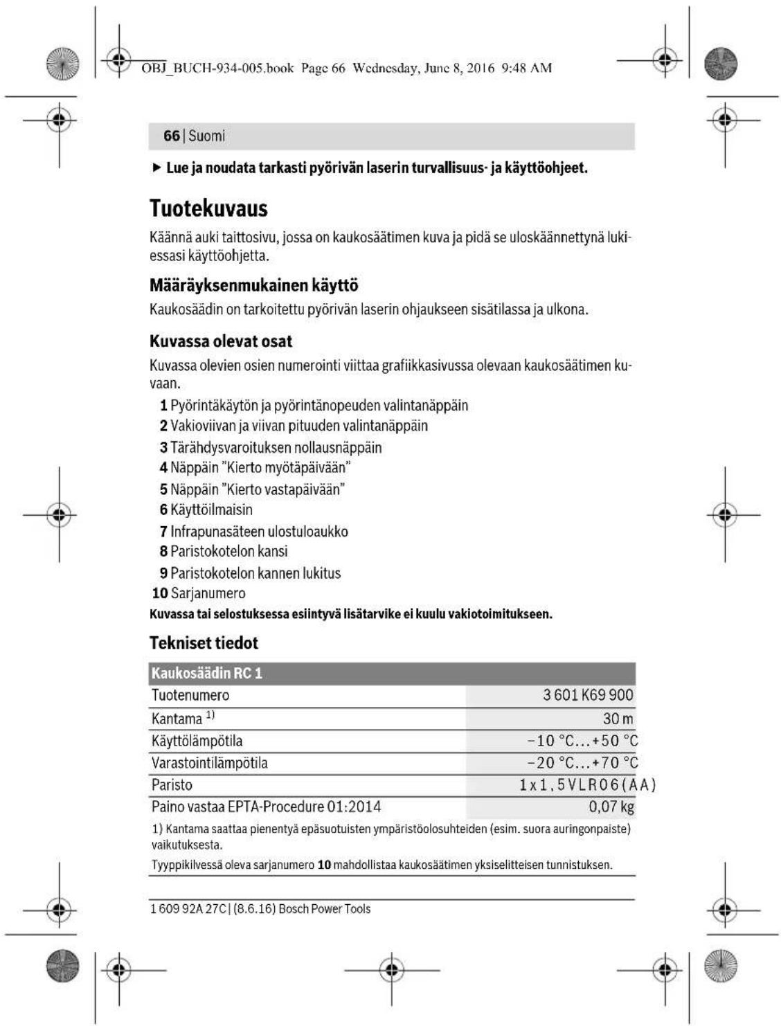 OBJ_BUCH-934-005.book Page 66 Wednesday, June 8, 2016 9:48 AM 66 | Suomi ► Lue ja noudata tarkasti pyörivän laserin turvallisuus- ja käyttöohjeet. Tuotekuvaus Käännä auki taittosivu, jossa on kaukosäätimen kuva ja pidä se uloskäännettynä lukiessasi käyttöohjetta. Määräyksenmukainen käyttö Kaukosäädin on tarkoitettu pyörivän laserin ohjaukseen sisätilassa ja ulkona. Kuvassa olevat osat Kuvassa olevien osien numerointi viittaa grafiikkasivussa olevaan kaukosäätimen kuvaan. 1 Pyörintäkäytön ja pyörintänopeuden valintanäppäin 2 Vakioviiivan ja viivan pituuden valintanäppäin 3 Tärähdysvaroituksen nollausnäppäin 4 Näppäin "Kierto myötäpäivään" 5 Näppäin "Kierto vastapäivään" 6 Käyttöilmaisin 7 Infrapunasäteen ulostuloaukko 8 Paristokotelon kansi 9 Paristokotelon kannen lukitus 10 Sarjanumero Kuvassa tai selostuksessa esiintyvä lisätarvike ei kuulu vakiotoimitukseen. Tekniset tiedot Kaukosäädin RC 1 Tuotenumero 3 601 K69 900 Kantama ¹) 30 m Käyttölämpötila -10 °C...+50 °C Varastointilämpötila -20 °C...+70 °C Paristo 1 x 1,5 VLR06 (AA) Paino vastaa EPTA-Procedure 01:2014 0,07 kg 1) Kantama saattaa pienentyä epäsuotuisten ympäristöolosuhteiden (esim. suora auringonpaiste) vaikutuksesta. Tyypikilvessä oleva sarjanumero 10 mahdollistaa kaukosäätimen yksiselitteisen tunnistuksen. 1 609 92A 27C | (8.6.16) Bosch Power Tools