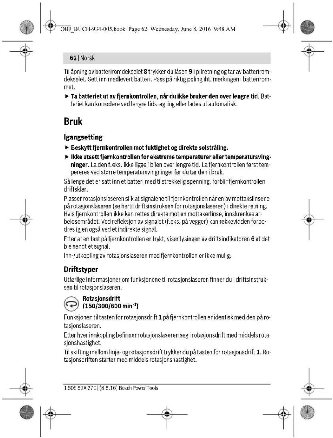 OBJ_BUCH-934-005.book Page 62 Wednesday, June 8, 2016 9:48 AM 62 | Norsk Til åpning av batteriromdekselet 8 trykker du låsen 9 i pilretning og tar av batteriromdekselet. Sett inn medlevert batteri. Pass på riktig poling iht. merkingen i batterirommet. ► Ta batteriet ut av fjernkontrollen, når du ikke bruker den over lengre tid. Batteriet kan korrodere ved lengre tids lagring eller lades ut automatisk. Bruk Igangsetting ► Beskytt fjernkontrollen mot fuktighet og direkte solstråling. ► Ikke utsett fjernkontrollen for ekstreme temperaturer eller temperatursvingninger. La den f. eks. ikke ligge i bilen over lengre tid. La fjernkontrollen først tempereres ved større temperatursvingninger før du tar den i bruk. Så lenge det er satt inn et batteri med tilstrekkelig spenning, forblir fjernkontrollen driftsklar. Plasser rotasjonslaseren slik at signalene til fjernkontrollen når en av mottakslinsene på rotasjonslaseren (se hertil driftsinstruksen for rotasjonslaseren) i direkte retning. Hvis fjernkontrollen ikke kan rettes direkte mot en mottakerlinse, innskrenkes arbeidsområdet. Ved refleksjon av signalet (f.eks. på vegger) kan rekkevidden forbedres igjen også ved et indirekte signal. Etter at en tast på fjernkontrollen er trykt, viser lysingen av driftsindikatoren 6 at det ble sendt et signal. Inn-/utkopling av rotasjonslaseren med fjernkontrollen er ikke mulig. Driftstyper Utførlige informasjoner om funksjonene til rotasjonslaseren finner du i driftsinstruksen til rotasjonslaseren. Rotasjonsdrift (150/300/600 min⁻¹) Funksjonen til tasten for rotasjonsdrift 1 på fjernkontrollen er identisk med den på rotasjonslaseren. Etter hver innkopling befinner rotasjonslaseren seg i rotasjonsdrift med middels rotasjonshastighet. Til skifting mellom linje- og rotasjonsdrift trykker du på tasten for rotasjonsdrift 1. Rotasjonsdriften starter med middels rotasjonshastighet. 1 609 92A 27C | (8.6.16) Bosch Power Tools