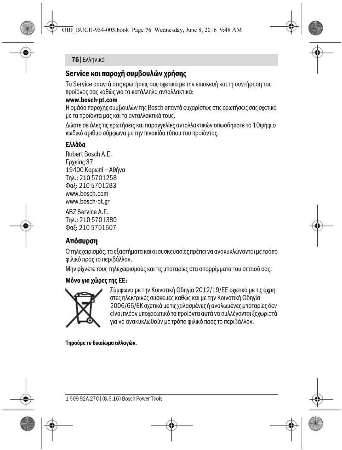 OBJ_BUCH-934-005.book Page 76 Wednesday, June 8, 2016 9:48 AM 76 | Ελληνικά Service και παροχή συμβουλών χρήσης To Service απαντά στις ερωτήσεις σας σχετικά με την επισκευή και τη συντήρηση του προϊόνος σας καθώς για τα κατάλληλα ανταλλακτικά: www.bosch-pt.com Η ομάδα παροχής συμβουλών της Bosch απαντά ευχαρίστως στις ερωτήσεις σας σχετικά με τα προϊόντα μας και τα ανταλλακτικά τους. Δώστε σε όλες τις ερωτήσεις και παραγγελίες ανταλλακτικών οπωσδήποτε το 10ψήφιο κωδικό αριθμό σύμφωνα με την πινακίδα τύπου του προϊόντος. Ελλάδα Robert Bosch A.E. Ερχείας 37 19400 Κορωπι – Αθήνα Τηλ.: 210 5701258 Φαξ: 210 5701283 www.bosch.com www.bosch-pt.gr ABZ Service A.E. Τηλ.: 210 5701380 Φαξ: 210 5701607 Απόσυρση Ο τηλεχειρισμός, τα εξαρτήματα και οι συσκευασίες πρέπει να ανακυκλώνονται με τρόπο φιλικό προς το περιβάλλον. Μην ρίχνετε τους τηλεχειρισμούς και τις μπαταρίες στα απορρίμματα του οπιτιού σας! Μόνο για χώρες της ΕΕ: Σύμφωνα με την Κοινοτική Οδηγία 2012/19/ΕΕ σχετικά με τις άχρηστες ηλεκτρικές συσκευές καθώς και με την Κοινοτική Οδηγία 2006/66/ΕΚ σχετικά με τις χαλασμένες ή αναλωμένες μπαταρίες δεν είναι πλέον υποχρεωτικό τα προϊόντα αυτά να συλλέγονται ξεχωριστά για να ανακυκλωθούν με τρόπο φιλικό προς το περιβάλλον. Τηρούμε το δικαιώμα αλλαγών. 1 609 92A 27C | (8.6.16) Bosch Power Tools